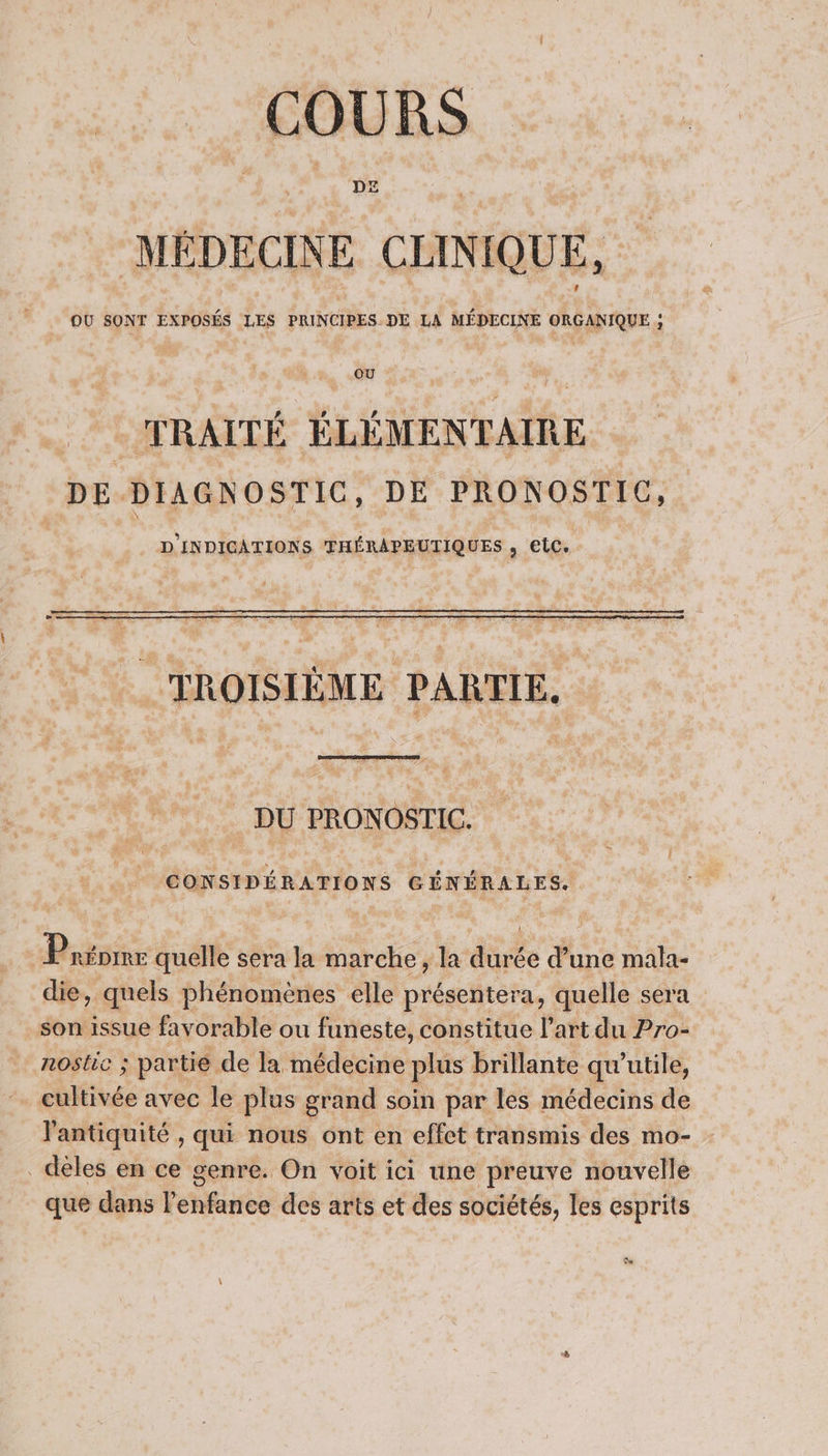 DE IÉDECINE CLINIQUE, OU SONT EXPOSÉS LES PRINCIPES. DE LA MÉDECINE ORGANIQUE ; TRAITÉ ÉLÉMENTAIRE DE DIAGNOSTIC, DE PRONOSTIC, D'INDICATIONS THÉRAPEUTIQUES , etc. TROISIÈME PARTIE. DU PRONOSTIC. CONSIDÉRATIONS GÉNÉRALES. Priomr quelle sera la marche , la durée d’une mala- die, quels phénomènes elle présentera, quelle sera son issue favorable ou funeste, constitue l’art du Pro- nostic ; partie de la médecine plus brillante qu’utile, cultivée avec le plus grand soin par les médecins de l'antiquité , qui nous ont en effet transmis des mo- _dèles en ce genre. On voit ici une preuve nouvelle que dans l'enfance des arts et des sociétés, les esprits