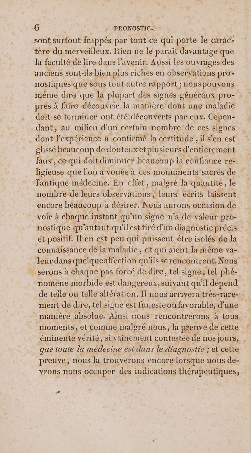 sont surtout frappés par tout ce qui porte le carac- tère du merveilleux. Rien ne le parait davantage que la faculté de lire dans l'avenir. Aussi les ouvrages des anciens sont-ils bien plus riches en observations pro- nosiques que sous toutautre rapport ; VORSDOPAE même dire que la plupart des signes généraux pro- pres à faire découvrir Ja manière doft une maladie doit se terminer ont été découverts par eux. Gepen- dant, au milieu d’un certain nombre de ces signes dont l'expérience a confirmé la certitude , il s’en est glissé beaucoup de douteuxetplusieurs d’entièrement faux, Ce qui doit diminuer beaucoup la confiance re- lisieuse que l'on a vouée à ces monuments sacrés de l'antique médecine. En effet, malgré la quantité, le nombre de leurs observations, leurs écrits laissent encore beaucoup à désirer. Nous aurons occasion de voir à chaque instant qu’un signé n’a de valeur pro- nostique qu'autant qu'il esttiré d'un diagnostic précis et positif. [l'en est peu qui puissent être isolés de la connaissance de la maladie, et qui aient la même va- leur dans quelqueaffection qu'ils se rencontrent. Nous serons à chaque pas forcé de dire, tel signe, tel phé- noinène morbide est dangereux,suivant qu'il dépend de telle ou telle altération. Il nous arrivera tres-rare- ment de dire, tel.signe est funesteou favorable, d'une manière absolue. Fe nous rencontrerons à tous moments, et comme malgré nous, la preuve de cette éminente vérité, si vainement contestée de nos jours, que toute la médecine est dans le diagnostic ; et cette preuve, nous la trouverons encore lorsque nous de- yrons nous occuper des indications thérapeutiques,