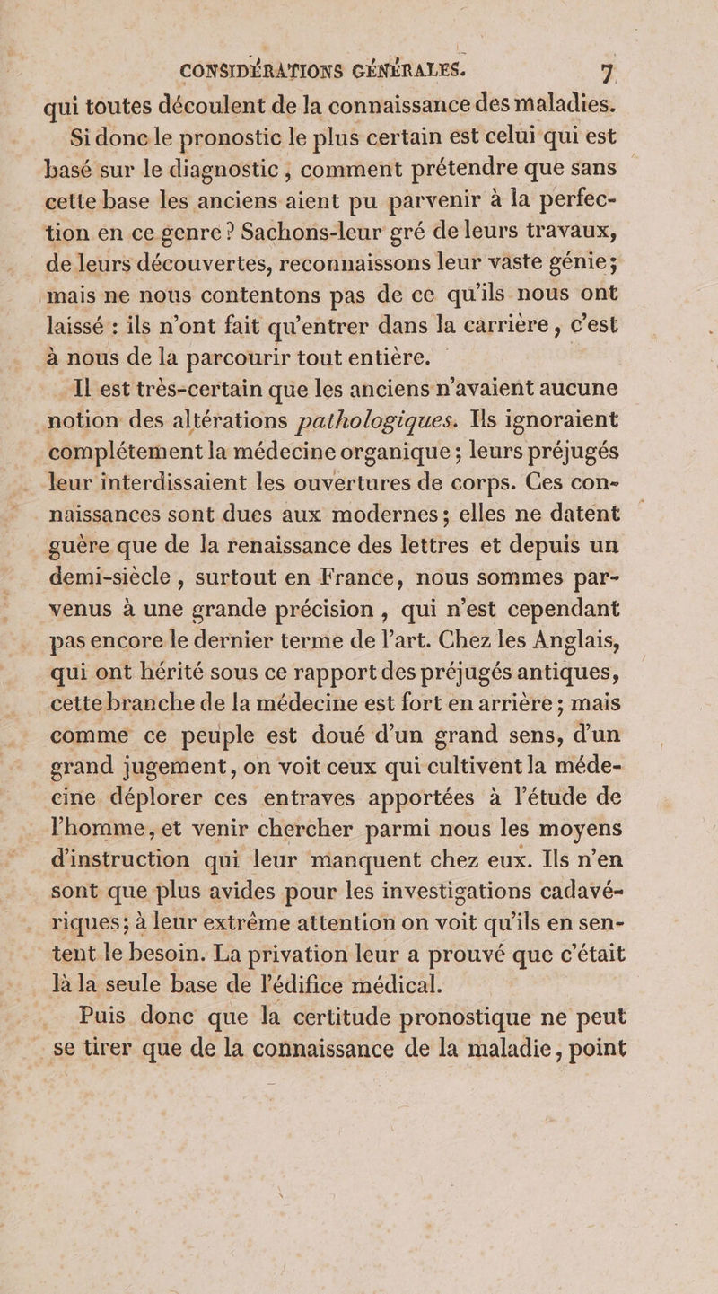 qui toutes découlent de la connaissance des maladies. Si donc le pronostic le plus certain est celui qui est basé sur le diagnostic , comment prétendre que sans cette base les anciens aient pu parvenir à la perfec- tion en ce genre ? Sachons-leur gré de leurs travaux, de leurs découvertes, reconnaissons leur vaste génie; mais ne nous contentons pas de ce qu'ils nous ont laissé : ils n’ont fait qu'entrer dans la carrière , c'est à nous de la parcourir tout entière. Il est très-certain que les anciens n'avaient aucune notion des altérations pathologiques. \s ignoraient complétement la médecine organique ; leurs préjugés leur interdissaient les ouvertures de corps. Ces con- naissances sont dues aux modernes; elles ne datent guère que de la renaissance des lettres et depuis un demi-siècle , surtout en France, nous sommes par- venus à une grande précision , qui n’est cependant pas encore le dernier terme de l’art. Chez les Anglais, qui ont hérité sous ce rapport des préjugés antiques, cette branche de la médecine est fort en arrière ; mais comme ce peuple est doué d’un grand sens, d’un grand jugement, on voit ceux qui cultivent la méde- cine déplorer ces entraves apportées à à l'étude de l'homme, et venir chercher parmi nous les Se ob d'instruction qui | leur manquent chez eux. Ils n’en sont que plus avides pour les investigations cadavé= riques; à leur extrême attention on voit qu’ils en sen- tent le besoin. La privation leur a prouvé que c'était là la seule base de l'édifice médical. _ Puis donc que la certitude pronostique ne peut _se tirer que de la connaissance de la maladie, point