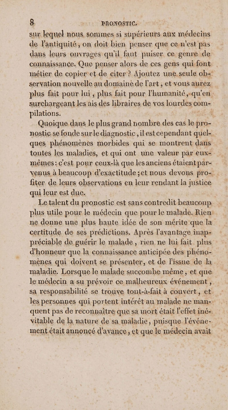 sur lequel nous, sonimes 51 supérieurs aux médecins de Fantiquité, on doit bien penser que cen’est pas dans leurs ouvrages qu'il faut puiser ce genre de connaissance. Que penser alors de ces gens qui font métier de copier et de citer ? Ajoutez une.seule ob= servation nouvelle au domaine de Part , et vous aurez plus fait pour lui , plus fait pour l'humanité ;+ “qu'en surchargeant les ais des libraires de vos lourdes com- pilations. | | Quoique dans le plus grand nombre des cas le pro- nostic se fonde surle diagnostic ,il est cependant quel- ques phénomènes morbides qui se montrent dans toutes les maladies, et qui ont une valeur par eux- mêmes:c'est pour ceux-là que les anciens étaientpar- venus à beaucoup d’exactitude ;et nous devons pro- fiter de leurs observations en leur rendant la justice qui leur est due. Le talent du pronostic est sans contredit beaucoup. plus utile pour le médecin que pour le malade. Rien ne donne une plus haute idée de son mérite que la certitude de ses prédictions. Après l'avantage inap- préciable de guérir le malade, rien ne lui Qi plus d'honneur que la connaissance anticipée des phéno- mènes qui doivent se présenter, et de l'issue de la maladie. Lorsque le malade succombe même, et que le médecin a su prévoir ce malheureux événement, sa responsabilité se trouve tout-à-fait à couvert, et les personnes qui portent intérêt au malade ne man- quent pas de reconnaitre que sa mort était l'effet iné+. vitable de la nature de sa maladie, puisque l'événe- ment était annoncé d'avance; et que le médecin avait PAS Et ee A