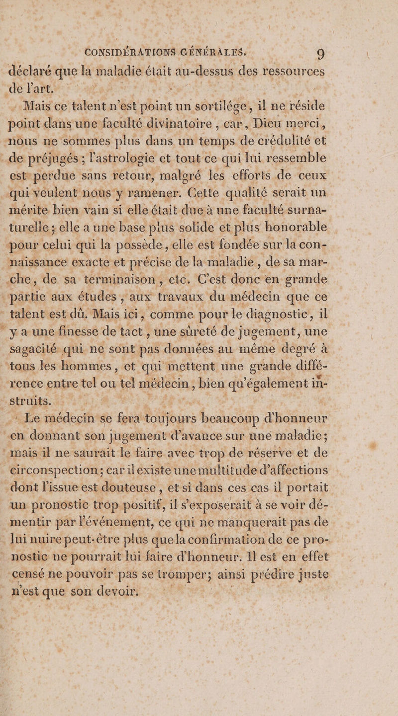 déclaré que Ja maladie était au- 1-dessus des ressources : Mais ce talent n est point: un sortilése, il ne éeNle bof dans une faculté divinatoire , cap, Dieu merci, est” perdue sans retour, maloré les efforts de ceux mérite bien vain si elle était due à une faculté surna- turelle ; elle a une base pius solide et plus honorable naissance exacte et précise de la maladie , ‘de sa mar- y a une finesse de tact , une sûreté de jugement, une struits. : Le médecin se fera toujours beauconp d'honneur mais il ne saurait le faire avec trop de réserve et de circonspection; car ilexiste une multitude d’affections un pronostic trop positif, il s’'exposerait à se voir dé- mentir par Pé événement, ce qui ne manquerait pas de Jui nuire peut- être plus que la confirmation de ce pro- n’est ai son de oir.