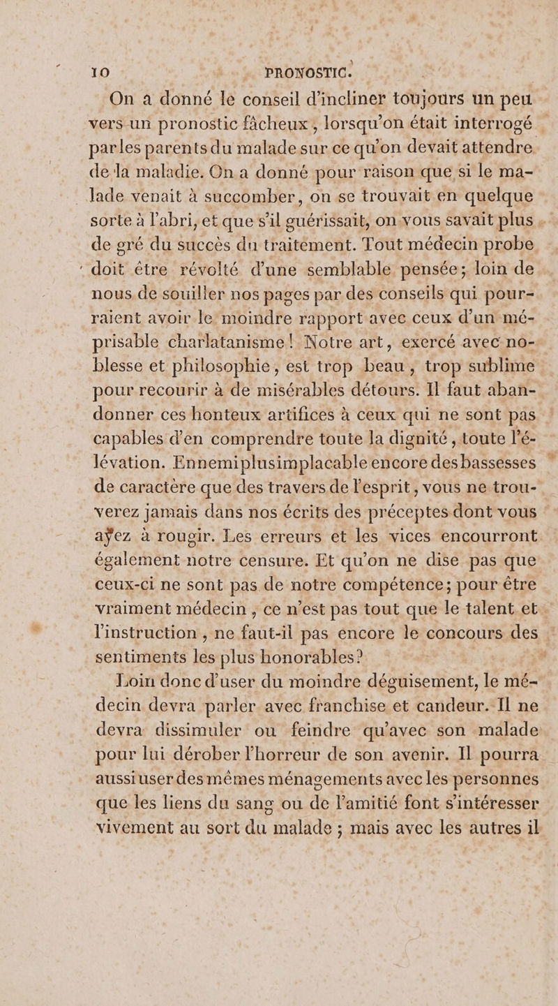 LS On a donné le conseil d’incliner toujours un peu vers un pronostic fâcheux; lorsqu'on était interrogé parles parents du malade sur ce qu'on devait attendre. dela maladie. On a donné pour raison que si le ma- lade venait à succomber, on se trouvait en quelque sorte à l'abri, et que s’il guérissait, onvous savait plus . de gré du succès du traitément. Tout médecin probe doit être révolté d’une semblable pensée; loin de nous. de souiller nos pages par des conseils qui pour- raient avoir.le moindre rapport avec ceux d’un mé- prisable charlatanisme! Notre art, exercé avec no- blesse et philosophie, est trop beau , trop sublime pour recourir à de misérables détours. Il faut aban- donner ces honteux artifices à ceux qui ne sont pas capables d'en comprendre toute la dignité , toute l’é- lévation. Ennemiplusimplacable encore des bassesses de caractère que des travers de lesprit, vous ne trou- verez jamais dans nos écrits des préceptes dont vous aÿez à rougir. Les erreurs et les vices encourront également notre censure. Et qu’on ne dise pas que ceux-ci ne sont pas de notre compétence; pour être vraiment médecin , ce n’est pas tout que le talent. et. l'instruction , ne faut-il pas encore le concours des sentiments les plus honorables? | Loin donc d'user du moindre déguisement, le mé- decin devra parler. avec franchise et candeur.- Il ne devra dissimuler ou feindre qu'avec son malade: pour lui dérober l'horreur de son avenir. Il pourra aussiuser des mêmes ménagements avec les personnes que les liens du sang ou de l'amitié font s'intéresser vivement au sort du malade ; mais avec les autres il
