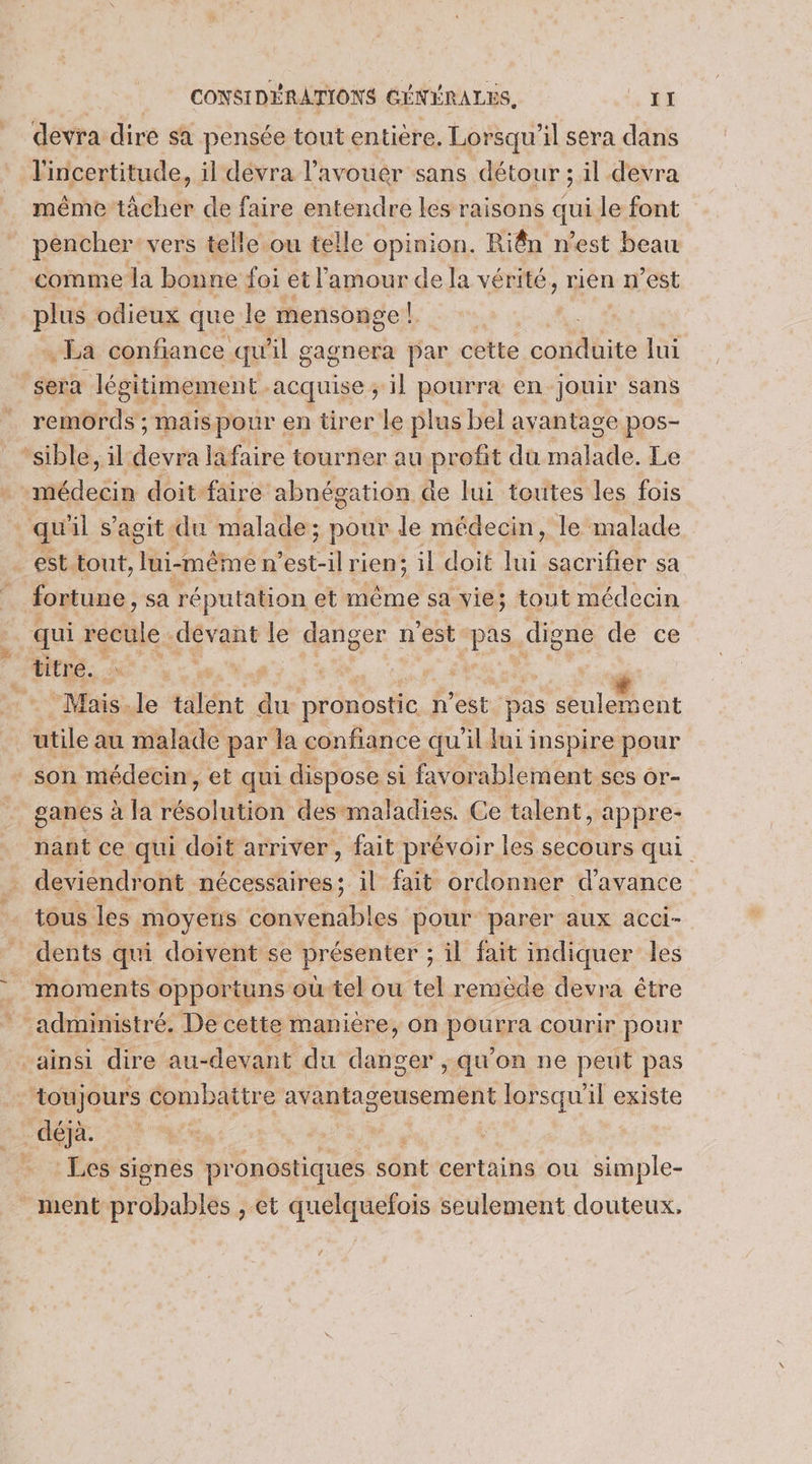 devra dire sa pensée tout entière. Lorsqu'il sera dans l'incertitude, il dévra l'avouer sans détour ; il devra même tâcher de faire entendre les raisons qui le font pencher vers telle ou telle opinion. Riên n’est beau comme la bonne foi et l'amour de la vérité, rien n’est plus odieux que le mensonge! . La confiance qu A gagnera par cette con AUite lui sera légitimement. acquise ; il pourra en jouir sans remords ; mais pour en tirer le plus bel avantage pos- “sible, il Éctris lafaire tourner au profit dü Mnélide Le médecin doit faire abnégation de lui toutes les fois quil s’agit du malade ; pour le médecin, le malade _est tout, méme est-il rien; il doit lui sacrifier sa fortune , sa réputation et même sa vie; tout médecin qui recule -dévant le danger n'est nue digne de ce titre. U 1 n à # Mais-le talent à. pronostic n'est pas seulement utile au malade par la confiance qu'il lui inspire pour ‘ son médecin, et qui dispose si favorablement ses or- ganes à la résolution. des maladies. Ce talent, appre- nant ce qui doit arriver , fait prévoir les secours qui . deviendront nécessaires; il fait ordonner d'avance tous les moyeus convenables pour parer aux acci- dents qui doivent se présenter ; il fait indiquer les moments opportuns où tel ou tel remède devra être administré. De cette manière, on ee courir pour ainsi dire au-devant du abs ;qu'on ne peut pas toujours combattre avantageusement lorsqu’ il existe fi CENT. * : Les signes pronostiques sônt certains ou simple- ment br dhablés , et quelquefois seulement douteux. ’