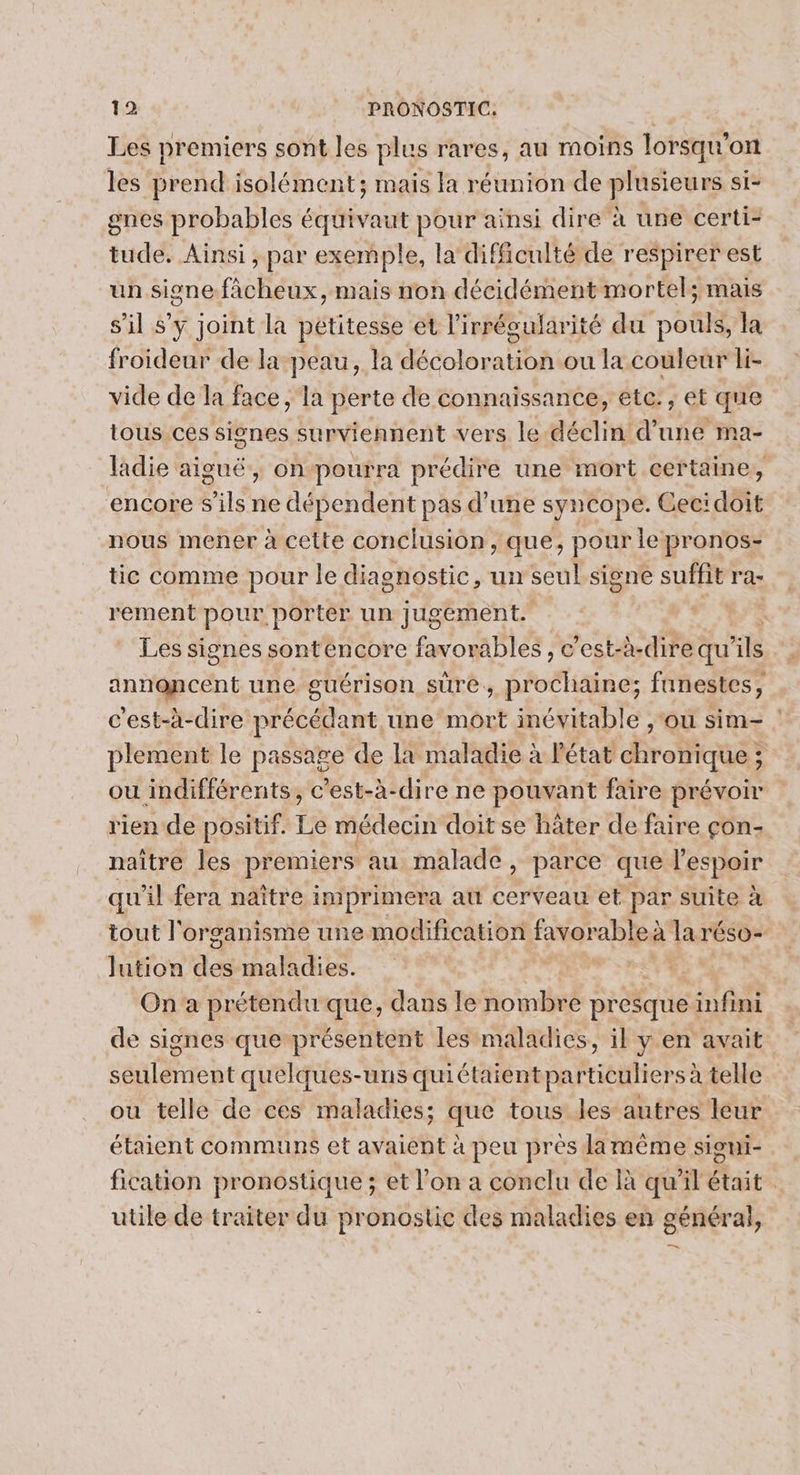 Les premiers sont les plus rares, au moins lorsqu'on les prend isolément; mais la réunion de plusieurs si- gnes probables équivaut pour ainsi dire à une certi- tude. Ainsi , par exemple, la difficulté de respirer est un signe-fàcheux, mais non décidément mortel; mais s’il s'y joint la pétitesse et l'irrégularité du pouls, la froideur de la peau, la décoloration ou la couleur li- vide de la face, la perte de connaissance, etc: ;, et que tous ces signes surviennent vers le déclin d’une ma- ladie aiguë, onpourra prédire une mort certaine, encore s'ils ne dépendent pas d’une syncope. Gecidoit nous mener à cette conclusion , que, pour le pronos- tic comme pour le diagnostic, un seul signe suffit ra- rement pour porter un jugement. “4 Les signes sonténcore favorables , c'est-à-dire qu'ils annoncent une guérison sure, prochaine; funestes, c'est-à-dire précédant une mort inévitable ,‘ou sim= : plement le passage de la maladie à l'état chronique ; ou indifférents, c’est-à-dire ne pouvant faire prévoir rien de positif. Le médecin doit se hâter de faire çon- naître les premiers au malade, parce que l'espoir qu'il fera naître imprimera au cerveau et par suite à tout l'organisme une modification favorableà la réso- Jution de maladies. On a prétendu que, dans le nombre presque infini de signes que présentent les maladies, il y en avait seulement quelques-uns quiétaient particuliers à telle ou telle de ces maladies; que tous les autres leur étaient communs et avaient à peu pres lamême signi- fication pronostique ; et l’on a conclu de là qu'il était utile de traiter du pronostic des maladies en général, _