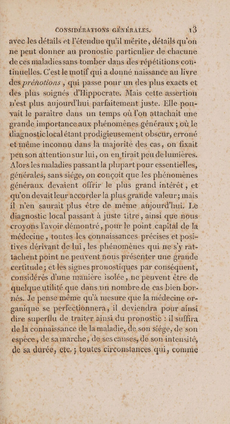 / avec les détails et l'étendue qu'il mérite, détails qu’on ne peut donner au pronostic particulier de chacune de ces maladies sans tomber dans des répétitions con: tinuelles. C’est le motif qui a donné naissance au livre des prénotions ; qui passe pour un des plus exacts et des plus soignés d'Hippocrate. Mais cette assertion est plus aujourd'hui parfaitement juste. Elle pou- vait le paraitre dans un temps où l’on attachait une grande importanceaux phénomènes généraux ; où le diagnosticlocal étant prodigieusement obscur, erroné peu son attentionsur lui, on en tirait peu delumières. Alors ies maladies passant la plupart pour essentielles, générales, sans siége, on conçoit que les phénomènes O diagnostic local passant à juste titre, ainsi que nous médecine , toutes les connaissances précises et posi- tives déritasit de lui, les phénomènes qui ne s’y rat- tachent point ne peuvent nous présenter une grande certitude; et les signes pronostiques par conséquent, FRET En d’une manière isolée , ne peuvent être de quelque utilité que dans un nombre de cas bien bor- nés. Je pense même qu'à mesure que la médecine or- ganique se perfectionnera, il deviendra pour ainsi dire superflu de traiter ainsi du pronostic : il suffira de la connaissance de la maladie,-de son siége, de son espèce, de samarche, de ses causes, de son intensité, de sa durée, ete. ; toutes circonstances qui, comme