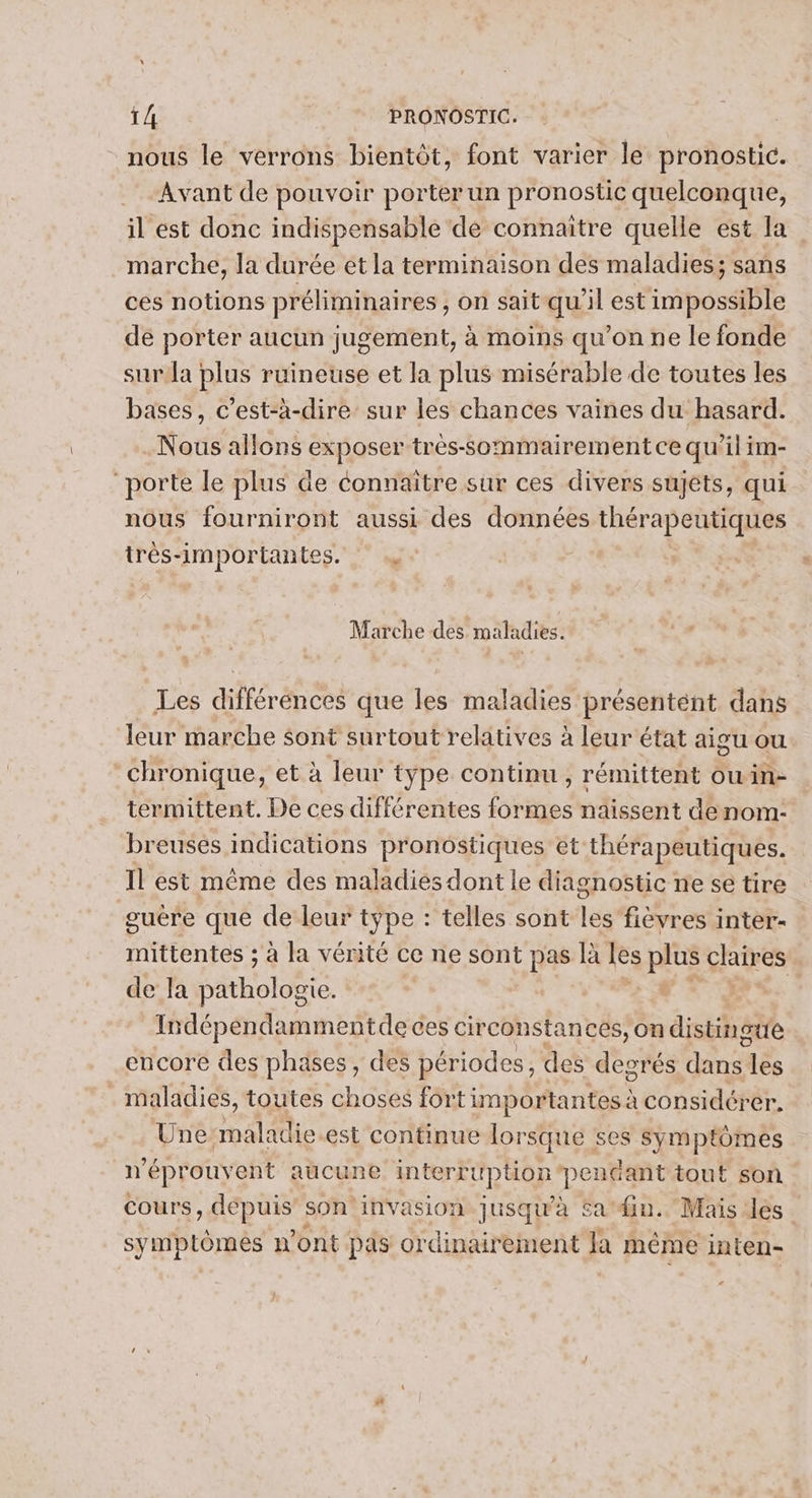 nous le verrons bientôt, font varier le pronostic. Avant de pouvoir porter un pronostic quelconque, il est donc indispensable de connaître quelle est la marche, la durée et la terminaison des maladies; sans ces notions préliminaires ; On sait qu'il est impossible dé porter aucun jugement, à moins qu'on ne le fonde sur la plus ruineuse et la plus misérable de toutes les bases, c’est-à-dire sur les chances vaines du hasard. Nous allons exposer très-sommairement ce qu’il im- “porte le plus de connaître sur ces divers sujets, qui nous fourniront aussi des données thérapeutiques très-importantes. | Marche des maladies. Les différences que les maladies présentént dans leur marche sont surtout relatives à leur état aigu ou chronique, et à leur type continu , rémittent ouin- termittent. De ces différentes formes naissent denom- breuses indications pronostiques et thérapeutiques. Il est même des maladies dont le diagnostic ne se tire guére que de leur type : telles sont les fièvres inter- mittentes ; à la vérité ce ne sont pas là les plus claires de la pathologie. | SE | Indépendammentde ces circonstances, on distingue encore des phases, des périodes, des degrés dan les maladies, toutes choses fort importantes à considérer. Une. maladie est continue lorsque : ses symptomes n ‘éprouvent aucune interruption pendant tout son cours, depuis’ son'invasion jusqu'à Sa fn. Mais des symptômes n'ont pas ordinairement Ja même inten-