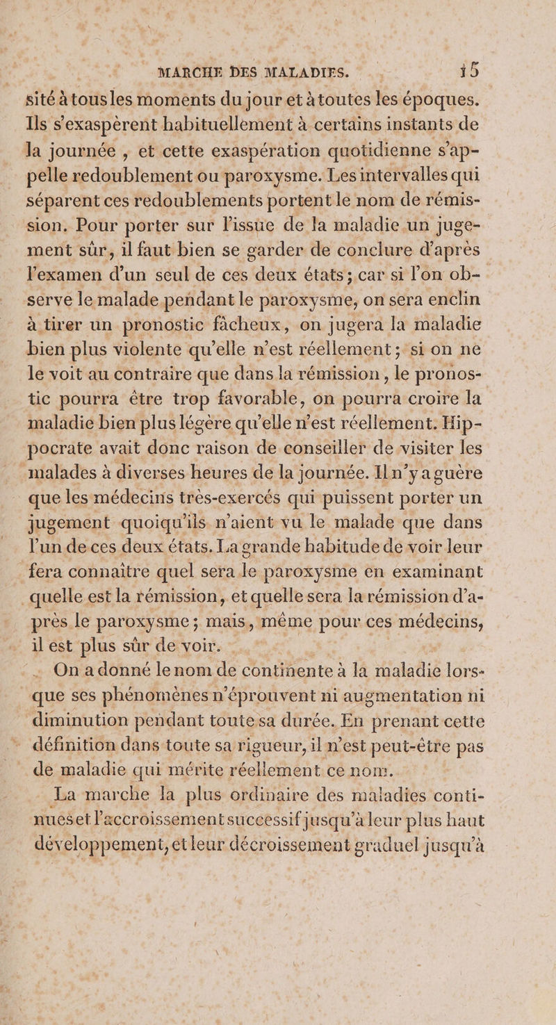 sité à tous les moments du jour et à toutes les époques. Ils s exaspérent habituellement à à certains instants de la journée , et cette exaspération quotidienne s'ap- pelle redoublement ou paroxysme. Les intervalles qui séparent ces redoublements portent le nom de rémis- sion. Pour porter sur l'issue de la maladie un juge- ment sûr, il faut bien se garder de conclure d’après l'examen d’un seul de ces doté états ; car si l’on ob- serve le malade pendant le paroxysme, on sera enclin à tirer un pronostic fâcheux, on jugera la maladie bien plus violente qu'elle n’est réellement; si on ne le voit au contraire que dans la rémission , le pronos- tic pourra être trop favorable, on pourra croire la maladie bien plus légère qu elle n'est réellement. Hip- pocrate avait donc raison de conseiller de visiter les malades à diverses heures de la journée. I1n’y a guère que les médecins très-exercés qui puissent porter un jugement quoiqu’ils n'aient vu le malade que dans l’un de ces deux états. La grande habitude de voir leur fera connaitre quel sera le paroxysme en examinant | quelle est la rémission, et quelle sera la rémission d’a- près le paroxysme ; mais, même pour ces médecins, il est plus sur de voir. On a donné le nom de ne aie à la Hialalié lors- que ses phénomènes: n ‘éprouvent ni augmentation ni diminution pendant toutesa durée. En prenant cette définition dans toute sa rigueur, il n’est peut-être pas de maladie qui mérite réellement ce nom. La marche la plus ordinaire des maladies conti- nueset l'accroissement successif jusqu’à leur plus haut développement, etleur décroissement graduel jusqu’à