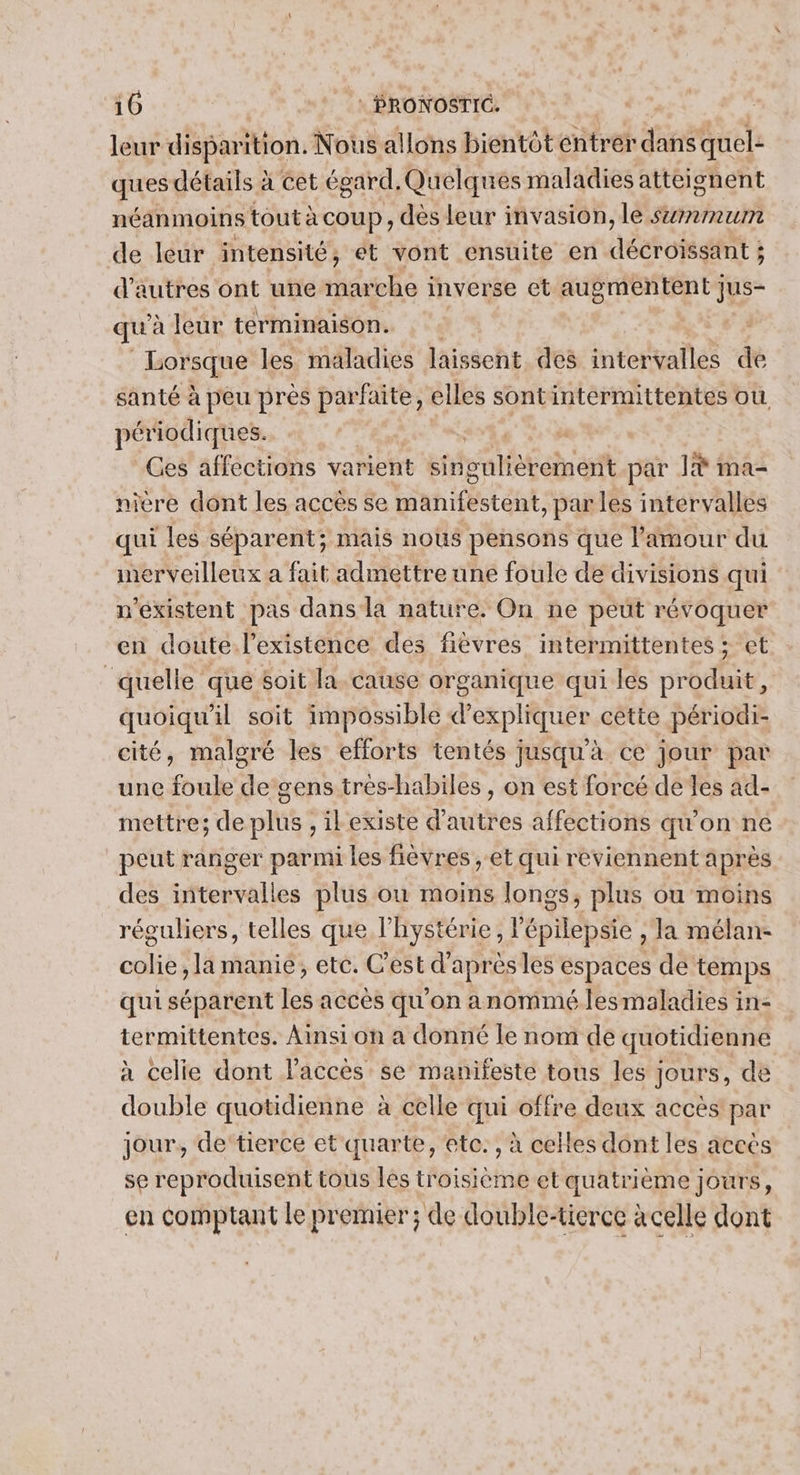 leur disparition. Nous allons bientôt entrer dans quel: ques détails à cet égard, Quelques maladies atteignent néanmoins tout à coup, dès leur invasion, le szrrmum de leur intensité, ét vont ensuite en décroissant ; d’autres ont une marche inverse et augmentent jus- qu à leur terminaison. Lorsque les maladies laissent des intervalles de santé à peu pres parfaite , elles sont intermittentes où périodiques. | Ges affections varient ste ast en at par là ma- nicre dont les accès se auhiféstant: par les intervalles qui les séparent; mais nous pensons que l'amour du merveilleux a fait admettre une foule de divisions qui n'éxistent pas dans la nature. On ne peut révoquer en doute l'existence des fièvres intermittentes ; et quelle que soit la cause organique qui les produit, quoiqu'il soit impossible d’expliquer cette périodi- cité, malgré les efforts tentés jusqu'a ce jour par une foule de gens trés-habiles , on est forcé de les ad- mettre; de plus , ilexiste d’autres affections qu'on ne peut ranger parmi les fièvres , et qui reviennent après des toire es plus ou moins longs, plus ou moins réguliers, telles que l'hystérie, l'E END , la mélan- colie, la manie, ete. C'est d'après les espaces de temps qui séparent les accès qu'on anommé lesmaladies in- termittentes. Ainsi on a donné le nom de quotidienne à celie dont laccès se manifeste tous les ; jours, de double quotidienne à celle qui offre deux accès par jour, de'tierce et quarte, etc. , à celles dont les accès se reproduisent tous lès troisième et quatrième jours, en comptant le premier; de double-tierce à celle dont