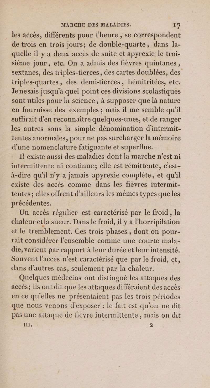 les accès, différents pour l'heure , se correspondent de trois en trois jours; de double-quarte, dans la- quelle il y a deux accès de suite et apyrexie le troi- sième jour, etc. On a admis des fièvres quintanes, sextanes, des triples-tierces, des cartes doublées, des triples-quartes, des demi-tierces, hémitritées, etc. Je nesais jusqu’à quel Foi ces divisions scolastiques sont utiles pour la science, à supposer que là nature en fournisse des Re Fe ; mais il me semble qu'il suffirait d’en reconnaitre quelques-unes, et de ranger les autres sous la simple dénomination d'intermit- tentes anormales, pour ne pas surcharger la mémoire d’une nomenclature fatiguante et superflue. Il existe aussi des maladies dont la marche n’est ni intermittente ni continue; elle est rémittente, c’est- à-dire qu'il n’y a jamais apyrexie complète, et qu'il existe des accès comme dans les fièvres intermit- tentes; elles offrent d’ ailleurs les mêmes types que les précédentes. Un accès régulier est caractérisé par le froid , la chaleur etla sueur. Dans le froid, il y a l Puon et le tremblement. Ces trois phases , dont on pour- rait considérer l’ensemble comme une courte mala- die, varient par Rapport à leur durée et leur intensité. Souvent l’accès n’est caractérisé que par le froid, et, dans d’autres cas, seulement par la chaleur. Quelques ds ont distingué les attaques des accés; ils ont dit que les attaques différaient des accès en ce qu'elles ne présentaient pas les trois périodes que nous venons d'exposer : le fait est qu'on ne dit pas une attaque de fièvre intermittente, mais on dit JUL, 2