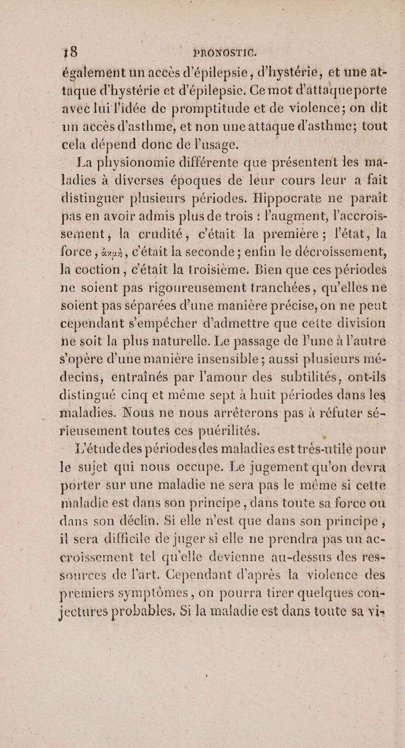 également un acces d’épilepsie, d’hystérie, et une at- tique d'hystérie et d’épilepsie. Ce mot d’attaqueporte avec lui l'idée de promptitude et de violence; on dit ‘un accès d'asthme, et non une attaque d'asthme; tout cela dépend donc de lusage. La PHPMORGS différente que présentent les ma- ladies à diverses époques de leur cours leur a fait distinguer plusieurs périodes. Hippocrate ne paraît pas en avoir admis plus de trois : l'augment, l'accrois- sement, la crudité, c'était la première; l’état, la force ; &amp;xu, C'était la seconde ; enfin le décroissement, Ja coction, C'était la troisième. Bien que ces périodes ne soient pas rigoureusement tranchées, qu'elles ne soient pas séparées d’une manière précise, on ne peut cependant s'empêcher d'admettre que ceite division ne soit la plus naturelle. Le passage de lune à l'autre s'opère d’une manière insensible ; aussi plusieurs mé- décins, entraînés par l'amour des subtilités, ont-ils distingué cinq et même sept à huit périodes dans les maladies. Nous ne nous arréterons pas à réfuter sé- rieusement toutes ces puérilités. L’étudedes périodes des maladies est très- utilé pour le sutet qui nous occupe. Le jugement qu’ on devra porter sur une maladie ne sera pas le même si cette maladie est dans son principe, dans toute sa force ou dans son déclin, Si elle n’est que dans son principe, it sera difficile de juger si elle ne prendra pas un ac- croissement tel qu'elle devienne au-dessus des res- sources de l’art, Cependant d’après la violence des premiers symptômes, on pourra tirer quelques con- jectures probables, Si la maladie est dans toute sa vis