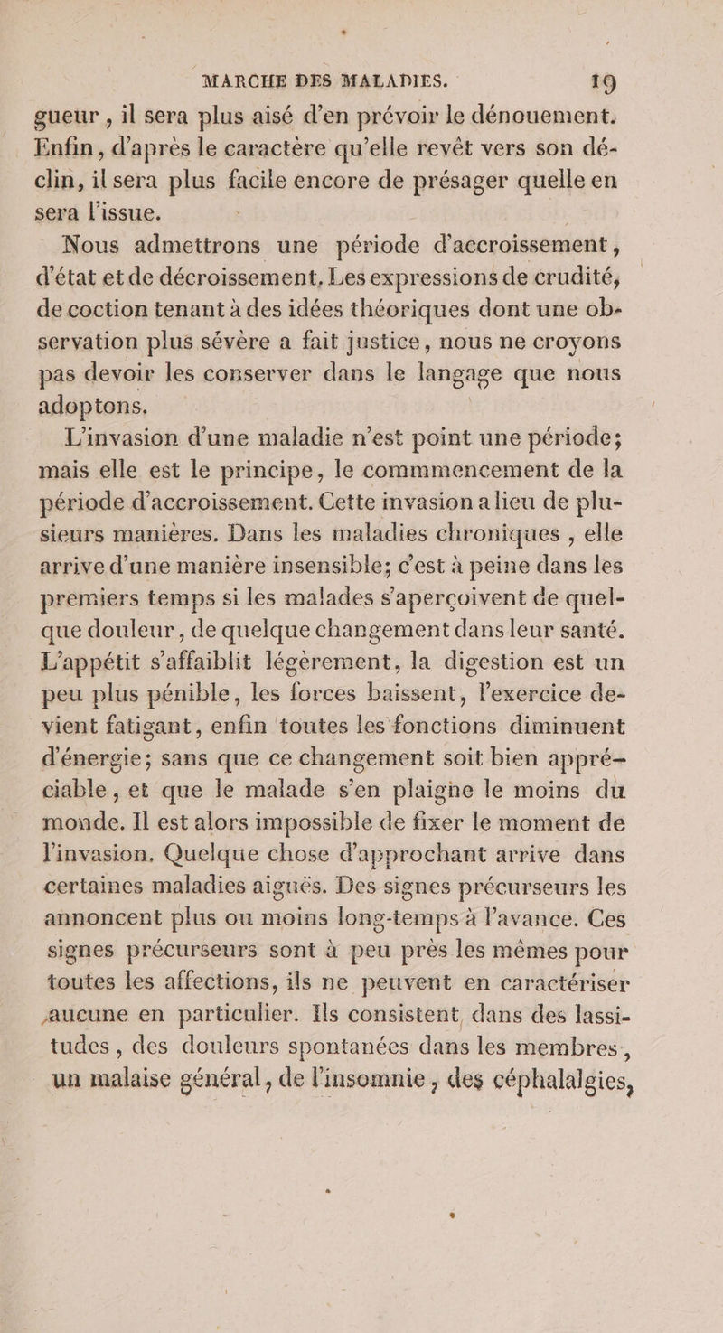 gueur , il sera plus aisé d’en prévoir le dénouement. Enfin , d'après le caractère qu’elle revêt vers son dé- clin, ilsera plus facile encore de présager quelle en sera l'issue. _ Nous admettrons une période d accroissement ; d'état et de décroissement. Les expressions de crudité, de coction tenant à des idées théoriques dont une ob- servation plus sévère a fait justice, nous ne croyons pas devoir les conserver dans le langage que nous adoptons. L'invasion d'une maladie n’est point une période; mais elle est le principe, le commmencement de la période d’accroissement. Cette invasion a lieu de plu- sieurs manières. Dans les maladies chroniques , elle arrive d’une manière insensible; c’est à peine dans les premiers temps si les malades s’aperçoivent de quel- que douleur, de quelque changement dans leur santé. L’appétit s’affaiblit légèrement, la digestion est un peu plus pénible, les forces baissent, l'exercice de- vient fatigant, enfin toutes les fonctions diminuent d'énergie; sans que ce changement soit bien appré- ciable , et que le malade s’en plaigne le moins du nids. Il est alors impossible de fixer le moment de l'invasion, Quelque chose d'approchant arrive dans certaines maladies aiguës. Des signes précurseurs les annoncent plus ou moins long-temps à l’avance. Ces signes précurseurs sont à peu prés les mêmes pour toutes les affections, ils ne peuvent en caractériser aucune en particulier. Ils consistent dans des lassi- tudes , des douleurs spontanées dans les membres, un malaise général, de l’insomnie , des céphalalgies,