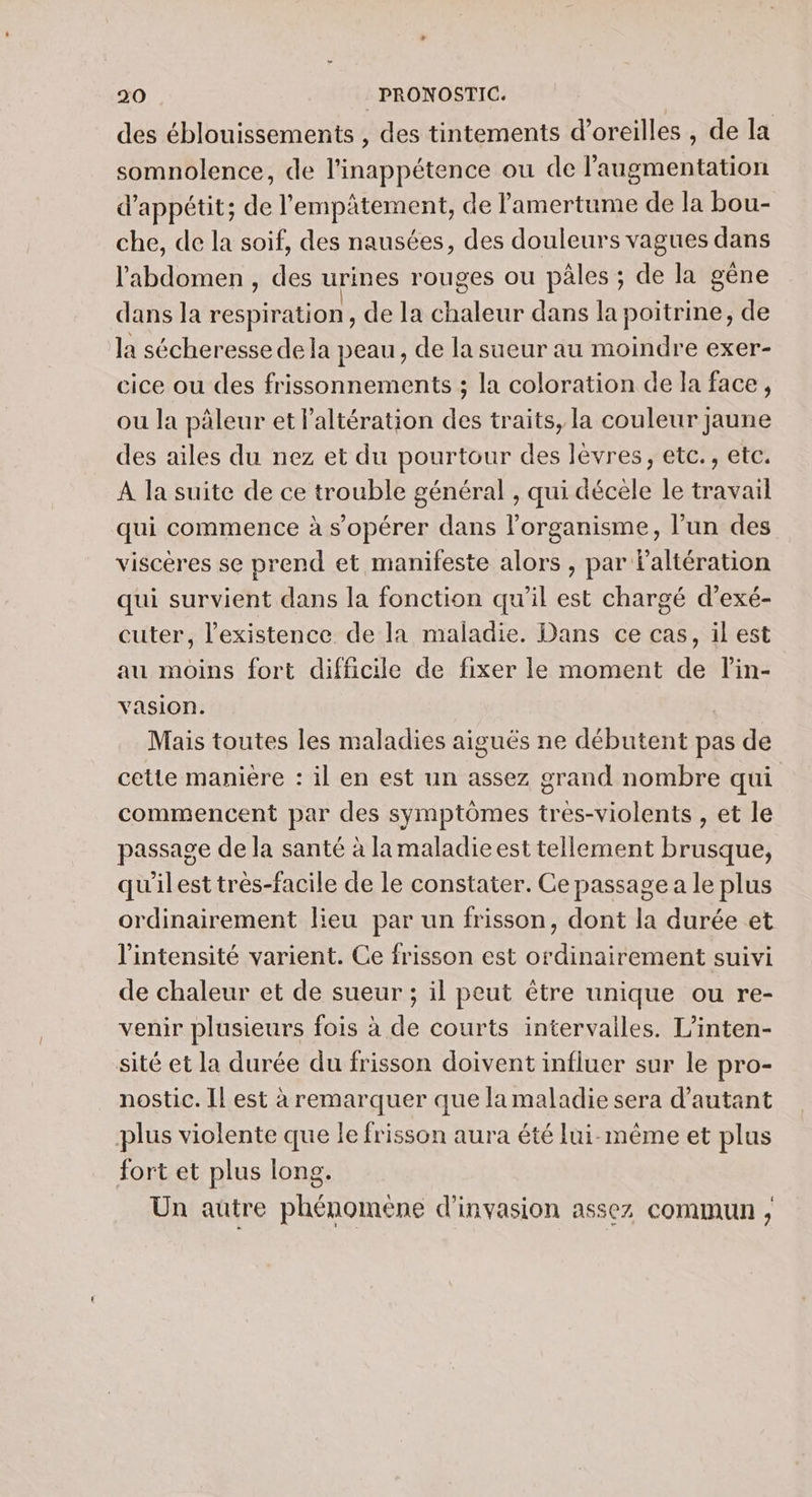 des éblouissements , des tintements d'oreilles , de la somnolence, de l'inappétence ou de l'augmentation d’appétit; de l'empâtement, de lamertume de la bou- che, de la soif, des nausées, des douleurs vagues dans l'abdomen , des urines rouges ou pâles ; de la gêne dans la respiration, de la chaleur dans la poitrme, de la sécheresse de la peau, de la sueur au moindre exer- cice ou des frissonnements ; la coloration de la face, ou la pâleur et Paltération des traits, la couleur jaune des ailes du nez et du pourtour des lèvres, etc., etc. À la suite de ce trouble général , qui décèle le travail qui commence à s’opérer dans l'organisme, l’un des viscères se prend et manifeste alors , par Faltération qui survient dans la fonction qu'il est chargé d’exé- cuter, l'existence de la maladie. Dans ce cas, il est au moins fort difficile de fixer le moment de lin- vasion. | Mais toutes les maladies aiguës ne débutent pas de cette manière : il en est un assez grand nombre qui commencent par des symptômes tres-violents , et le passage de la santé à la maladie est tellement brusque, qu'ilest très-facile de le constater. Ce passage a le plus ordinairement lieu par un frisson, dont la durée et l'intensité varient. Ce frisson est ordinairement suivi de chaleur et de sueur ; il peut être unique ou re- venir plusieurs fois à de courts intervalles. L’inten- sité et la durée du frisson doivent influer sur le pro- nostic. Il est à remarquer que la maladie sera d'autant plus violente que le frisson aura été lui-même et plus fort et plus long. Un autre phénomène d’invasion assez commun ,