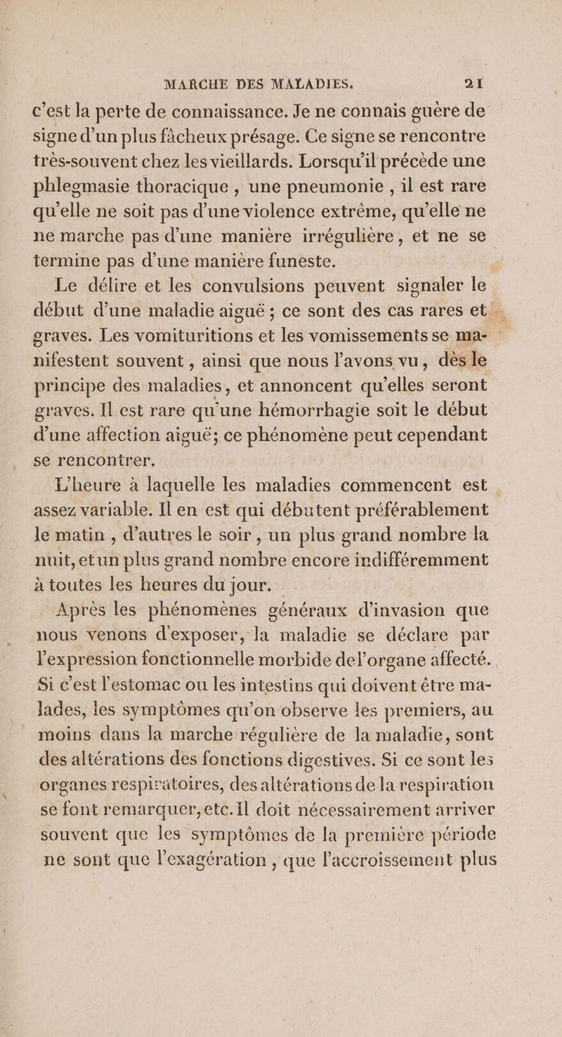 c’est la perte de connaissance. Je ne connais guère de signe d'un plus fàcheux présage. Ce signe se rencontre très-souvent chez les vieillards. Lorsqu'il précède une phleomasie thoracique , une pneumonie , il est rare qu'elle ne soit pas d’une violence extrême, qu’elle ne ne marche pas d'une manière irrégulière, et ne se termine pas d'une manière funeste. Le délire et les convulsions peuvent signaler le graves. Les vomituritions à les vomissements se ma- nifestent souvent , ainsi que nous l'avons vu, dès le principe des haldies, et annoncent qu iclissi seront d une affection aiguë; ce phénomène peut cependant se rencontrer. L'heure à laquelle les maladies commencent est assez variable. Il en est qui débutent préférablement le matin , d’autres le soir , un plus grand nombre la nuit,etun plus grand otre encore indifféremment à toutes les heures du jour. Après les phénomènes généraux d’'invasion que nous venons Drbée maladie se déclare par Si c'est l'estomac ou les intestins qui doivent être ma- lades, les symptômes qu’on observe les premiers, au moins dans la marche réculière de la maladie, sont des altérations des fniétionté digestives. Si ce sont les organes respiratoires, des altérations de la respiration se font enandrragté 4 doit nécessairement arriver souvent que les symptômes de la première période ne sont que l'exagération , que l'accroissement plus À