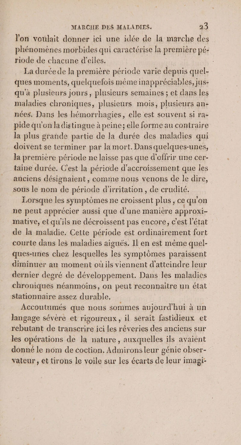 l'on voulait donner ici une idée de la marche des phénomènes morbides qui caractérise la première pé- riode de chacune d’eiles. | La durée de la première période varie depuis quel- ques moments, quelquefois même inappréciables, jus- qu'à plusieurs jours, plusieurs semaines ; et dans les maladies chroniques, plusieurs mois, plusieurs an- nées, Dans les hémorrhagies, elle est souvent si ra- pide qu'on la distingue à peine; elle forme au contraire la plus grande partie de la durée des maladies qui doivent se terminer par la mort. Dans quelques-unes, la premiere période ne laisse pas que d'offrir une cer- taine durée. C'est la période d’accroïissement que les anciens désignaient, comme nous venons de le dire, sous le nom de période d’irritation, de crudité. Lorsque les symptômes ne croissent plus, ce qu'on ne peut apprécier aussi que d’une maniere approxi- mative, et qu'iis ne décroissent pas encore, c'est l'état de la maladie. Cette période est ordinairement fort courte dans les maladies aiguës. Il en est même quel- ques-unes chez lesquelles les symptômes paraissent diminuer au moment où ils viennent d'atteindre leur dernier degré de développement. Dans les maladies chroniques néanmoins, on peut reconnaitre un état stationnaire assez durable. Accoutumés que nous sommes aujourd'hui à un langage sévère et rigoureux, il sérait fastidieux et rebutant de transcrire ici les réveries des anciens sur les opérations de la nature, auxquelles ils avaient donné le nom de coction. Admirons leur génie obser- vateur, et tirons le voile sur les écarts de leur imagi-