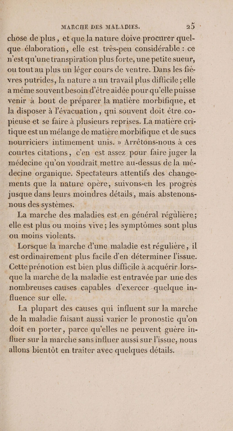chose de plus, et que la nature doive procurer quel- que élaboration, elle est très-peu considérable : ce n'est qu'unetranspiration plus forte, une petite sueur, ou tout au plus un léger cours de ventre. Dans les fie- vres putrides, la nature a un travail plus difficile ; elle a même souvent besoin d'être aidée pour qu’elle puisse venir à bout de préparer la matière morbifique, et la disposer à l'évacuation, qui souvent doit étre co- pieuse et se faire à plusieurs reprises. La matiere cri- tique estun mélange de matière morbifique et de sucs nourriciers intimement unis. » Arrétons-nous à ces courtes citations, c'en est assez pour faire juger la médecine qu’on voudrait mettre au-dessus de la mé- decine organique. Spectateurs attentifs des change- ments que la nature opère, suivons-en les progrès jusque dans leurs moindres détails, mais abstenons- nous des systèmes. La marche des maladies est en général régülière; elle est plus ou moins vive; les symptômes sont plus ou moins violents. Lorsque la marche d’une maladie est régulière, il est ordinairement plus facile d'en déterminer l'issue. Cette prénotion est bien plus difficile à acquérir lors- que la marche de la maladie est entravée par une des nombreuses causes capables d'exercer quelque in- fluence sur elle. La plupart des causes qui influent sur la marche de la maladie faisant aussi varier le pronostic qu’on doit en porter, parce qu’elles ne peuvent guère in- fluer sur la marche sans influer aussi sur l'issue, nous allons bientôt en traiter avec quelques détails.