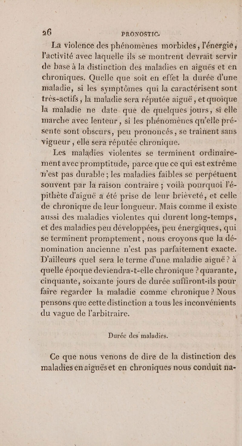 La violence des phénomènes morbides, l'énergie, l'activité avec laquelle ils se montrent devrait servir de base à la distinction des maladies en aiguës et en chroniques. Quelle que soit en effet la durée d’une maladie, si les symptômes qui la caractérisent sont trés-actifs ; la maladie sera réputée aiguë , ét quoique la maladie ne date que de quelques jours, si elle marche avec lenteur, si les phénomènes qu'elle pré- sente sont obscurs, peu prononcés, se trainent sans vigueur , elle sera réputée chronique. Les maladies violentes se terminent ordinaire- ment avec promptitude, parce que ce qui est extrême m'est pas durable ; les maladies faibles se perpétuent souvent par la raison contraire ; voilà pourquoi l’é- pithète d’aiguë a été prise de leur brièveté, et celle de chronique de leur longueur. Mais comme il existe aussi des maladies violentes qui durent long-temps, et des maladies peu développées, peu énergiques, qui se terminent promptement, nous croyons que la dé- nomination ancienne n’est pas parfaitement exacte. D'ailleurs quel sera le terme d’une maladie aigué ? à quelle époque deviendra-t-elle chronique ? quarante, cinquante, soixante jours de durée suffiront-ils pour faire regarder la maladie comme chronique ? Nous pensôns que cette distinction a tous les inconvénients du vague de larbitraire. Durée des maladies. Ce que nous venons de dire de la distinction des maladies énaiguéset en chroniques nous conduit na-