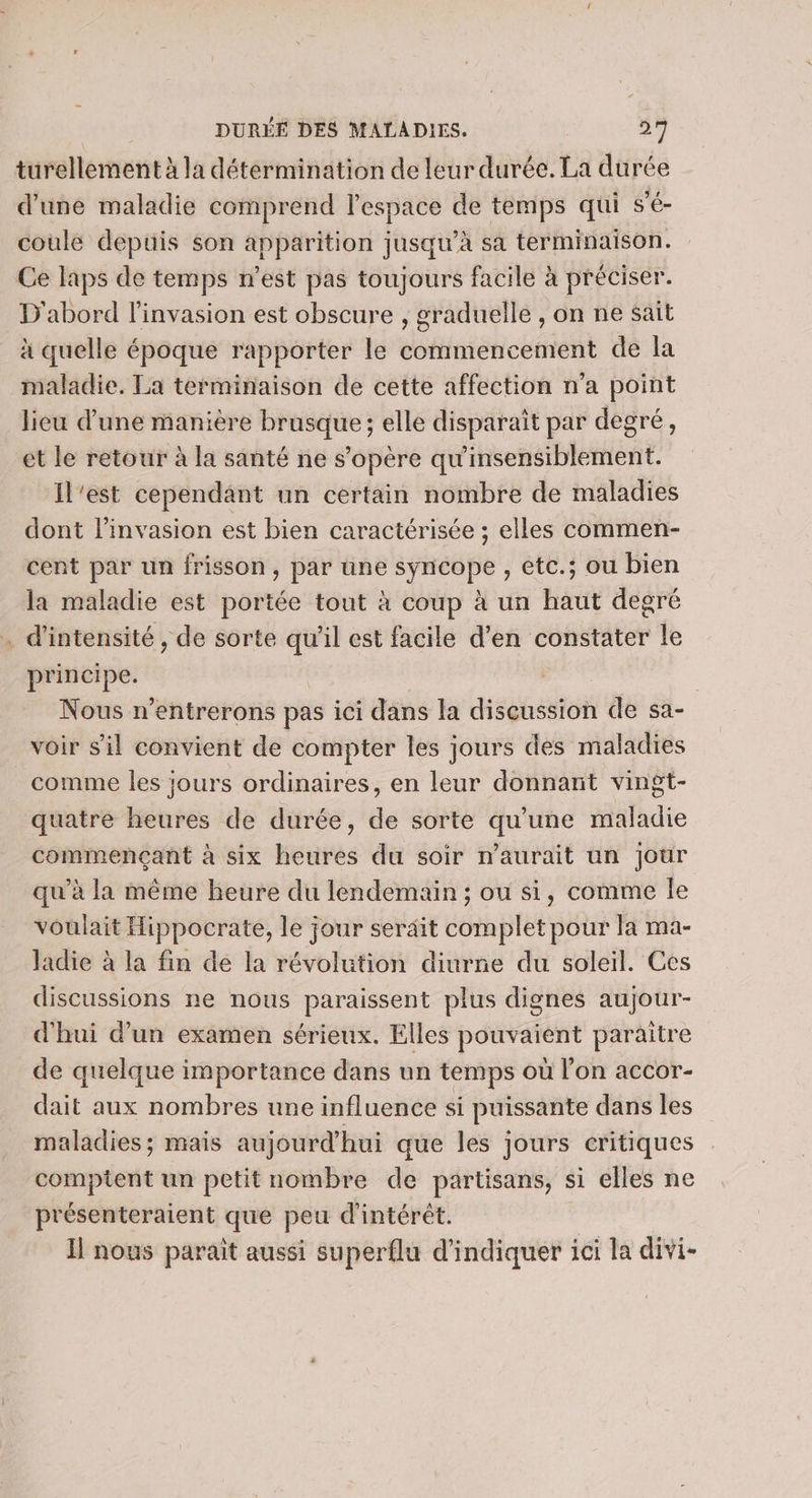 turellement à la détermination de leur durée. La durée d’une maladie comprend l’espace de temps qui s’é- coule depuis son apparition jusqu’à sa terminaison. Ce laps de temps n’est pas toujours facile à préciser. D'abord l'invasion est obscure , graduelle , on ne sait à quelle époque rapporter le commencement de la maladie. La terminaison de cette affection n'a point lieu d'une manière brusque ; elle disparait par degré, et le retour à la santé ne s'opère qu'insensiblement. Il'est cependant un certain nombre de maladies dont l'invasion est bien caractérisée ; elles commen- cent par un frisson, par une syneéepe ; etc.; ou bien la maladie est portée tout à coup à un haut degré . d'intensité , de sorte qu'il est facile d'en constater le principe. | | Nous n’entrerons pas ici dans a Hisesten de sa- voir sil convient de compter les jours des maladies comme les jours ordinaires, en leur donnant vingt- quatre heures de durée, de sorte qu’une maladie commençant à six heures du soir n'aurait un jour qu’à la même heure du lendemain ; ou si, comme Îe voulait ii à agi le jour serait complet pour la ma- Jadie à la fin de la révolution diurne du soleil. Ces discussions ne nous paraissent plus dignes aujour- d'hui d’un examen sérieux. Elles pouvaient paraitre de quelque importance dans un temps où l’on accor- dait aux nombres une influence si puissante dans les maladies; mais aujourd'hui que les jours critiques comptent un petit nombre de partisans, si elles ne présenteraient que peu d'intérêt. Il nous parait aussi superflu d'indiquer ici la divi-