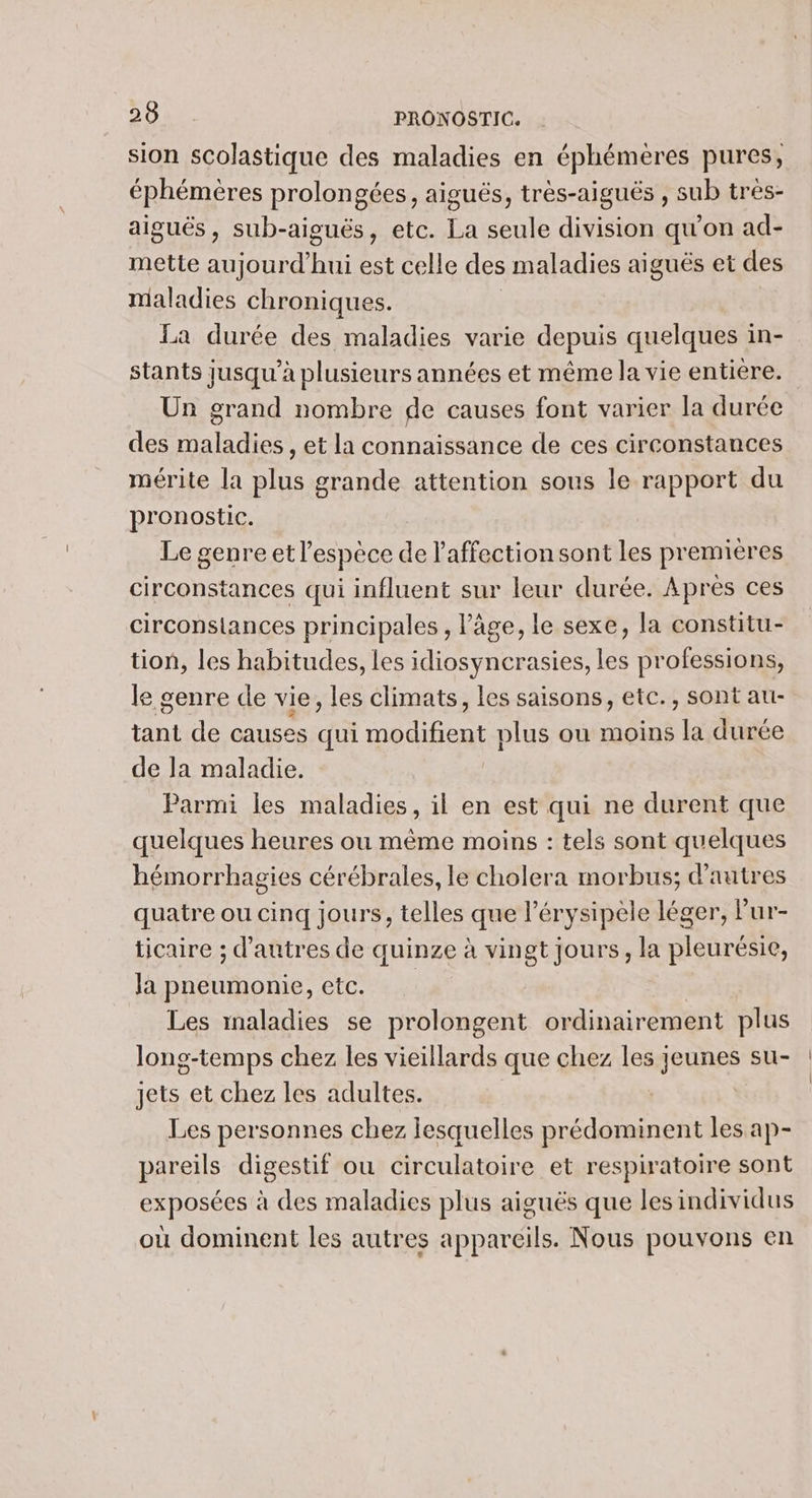 sion scolastique des maladies en éphémères pures, éphémères prolongées, aiguës, très-aiguës , sub tres- aiguës, sub-aiguës, etc. La seule division qu’on ad- mette aujourd'hui est celle des maladies aiguës et des maladies chroniques. La durée des maladies varie depuis quelques in- stants jusqu’à plusieurs années et même la vie entiere. Un grand nombre de causes font varier la durée des maladies , et la connaissance de ces circonstances mérite la plus grande attention sous le rapport du pronostic. Le genre et l’espèce de l'affection sont les premières circonstances qui influent sur leur durée. Après ces circonslances principales , âge, le sexe, la constitu- tion, les habitudes, les idiosyncrasies, les professions, le genre de vie, les climats, les saisons, etc., sont au- tant de causes qui D LH plus ou moins la durée de la maladie. Parmi les maladies, il en est qui ne durent que quelques heures ou même moins : tels sont quelques hémorrhagies cérébrales, le cholera morbus; d’autres quatre ou cinq jours, telles que l’érysipèle léger, Pur- ticaire ; d’autres de quinze à vingt jours, la pleurésie, la pneumonie, ete. Les maladies se prolongent ordinairement plus long-temps chez les vieillards que chez les jeunes su- jets et chez les adultes. | Les personnes chez lesquelles prédominent les ap- pareils digestif ou circulatoire et respiratoire sont exposées à des maladies plus aiguës que les individus où dominent les autres appareils. Nous pouvons en