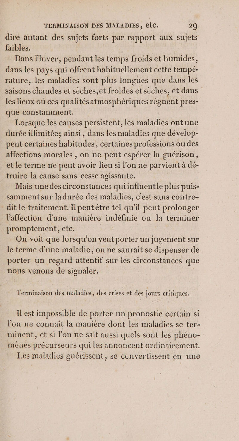 dire autant des sujets forts par rapport aux sujets faibles. : Dans l'hiver, pendant les temps froids et humides, dans les pays qui offrent habituellement cette tempé- rature, les maladies sont plus longues que dans les saisons chaudes et sèches, et froides et sèches, et dans les lieux où ces qualités atmosphériques régnent pres- que constamment. Lorsque les causes persistent, les id ontune durée illimitée; ainsi, dans les maladies que dévelop- pent certaines habitudes, certaines professions ou des affections morales , on ne peut espérer la guérison, et le terme ne peut avoir lieu si l’on ne parvient à dé- truire la cause sans cesse agissante. Mais une des circonstances qui influentle plus puis- samment sur ladurée des maladies, c’est sans contre- dit le traitement. Il peut être tel qu’il peut prolonger l'affection d'une maniere indéfinie ou la terminer promptement, etc. : On voit que lorsqu'on veut porter un jugement sur le terme d’une maladie, on ne saurait se dispenser de porter un regard atientif sur les circonstances que nous venons de signaler. Terminaison des maladies, des crises et des jours critiques. Il est impossible de porter un pronostic certain si Von ne connait la manière dont les maladies se ter- minent, et si lon ne sait aussi quels sont les phéno- menes précurseurs qui les annoncent ordinairement. Les maladies guérissent, sc convertissent en une