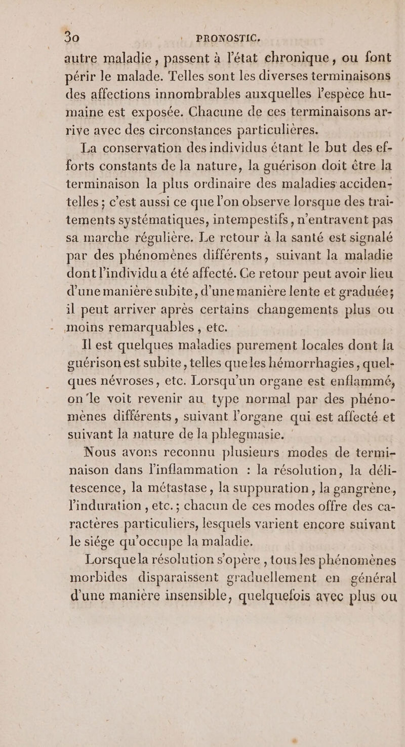 autre maladie , passent à l’état chronique, ou font périr le malade. Telles sont les diverses terminaisons des affections innombrables auxquelles l'espèce hu- maine est exposée. Chacune de ces terminaisons ar- rive avec des circonstances particulières. La conservation des individus étant le but des ef- forts constants de la nature, la guérison doit être la terminaison la plus ordinaire des maladies acciden- telles ; c’est aussi ce que l’on observe lorsque des trai- tements systématiques, intempestifs, n’entravent pas sa marche régulière. Le retour à la santé est signalé par des phénomènes différents, suivant la maladie dont l'individu a été affecté. Ce retour peut avoir lieu d'une manière subite, d’une manière lente et graduée; il peut arriver après certains changements plus ou moins remarquables , etc. Il est quelques maladies purement locales dont la guérison est subite, telles queles hémorrhagies , quel- ques névroses, etc. Lorsqu'un organe est enflammé, on'le voit revenir au type normal par des phéno- mènes différents, suivant l'organe qui est affecté et suivant la nature de la phlegmasie. | Nous avons reconnu plusieurs modes de termi- naison dans l’inflammation : la résolution, la déli- tescence, la métastase, la suppuration, la gangrène, linduration , etc.; chacun de ces modes offre des ca- ractères particuliers, lesquels varient encore suivant le siége qu'occupe la maladie. Lorsque la résolution s'opère , tous les phénomènes morbides disparaissent graduellement en général d’une manière insensible, quelquefois avec plus ou