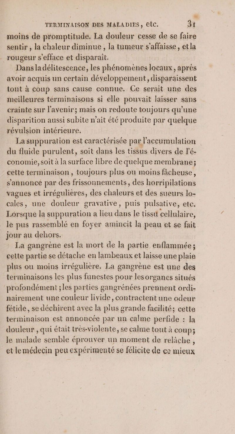 moins de promptitude. La douleur cesse de se faire sentir , la chaleur diminue , la tumeur s’affaisse, et la rougeur s’efface et disparait. Dans la délitescence, les phénomenes locaux, après avoir acquis un certain développement, disparaissent tout à Coup sans cause connue. Ce serait une des meilleures terminaisons si elle pouvait laisser sans crainte sur l'avenir; mais on redoute toujours qu’une disparition aussi ne n'ait été ou par quelque révulsion intérieure. La suppuration est caractérisée par l'accumulation du fluide purulent, soit dans les tissus divers de lé- conomie, soit à la surface libre de quelque membrane; - cette terminaison, toujours plus ou moins fâcheuse, s’annoncé par des frissonnements, des horripilations vagues et irrégulières, des chaleurs et des sueurs lo- cales, une douleur gravative, puis pulsative, ete. Lorsque la suppuration a lieu dans le tissu cellulaire, le pus rassemblé en foyer amincit la peau et se fait _ jour au dehors. La gangrene est la mort de a partie enflammée ; cette partie se détache en lambeaux et laisse une plaie plus ou moins irrégulière. La gangrène est une des terminaisons les plus funestes pour les organes situés profondément ;les parties gangrénées prennent ordi- nairement une couleur livide, contractent une odeur fétide, se déchirent avec la plus grande facilité; cette terminaison est annoncée par un calme perfide : la douleur , qui était tres-violente, se calme tout à coup; le malade semble éprouver un moment de relâche, et lemédecin peu expérimenté se félicite de ce mieux