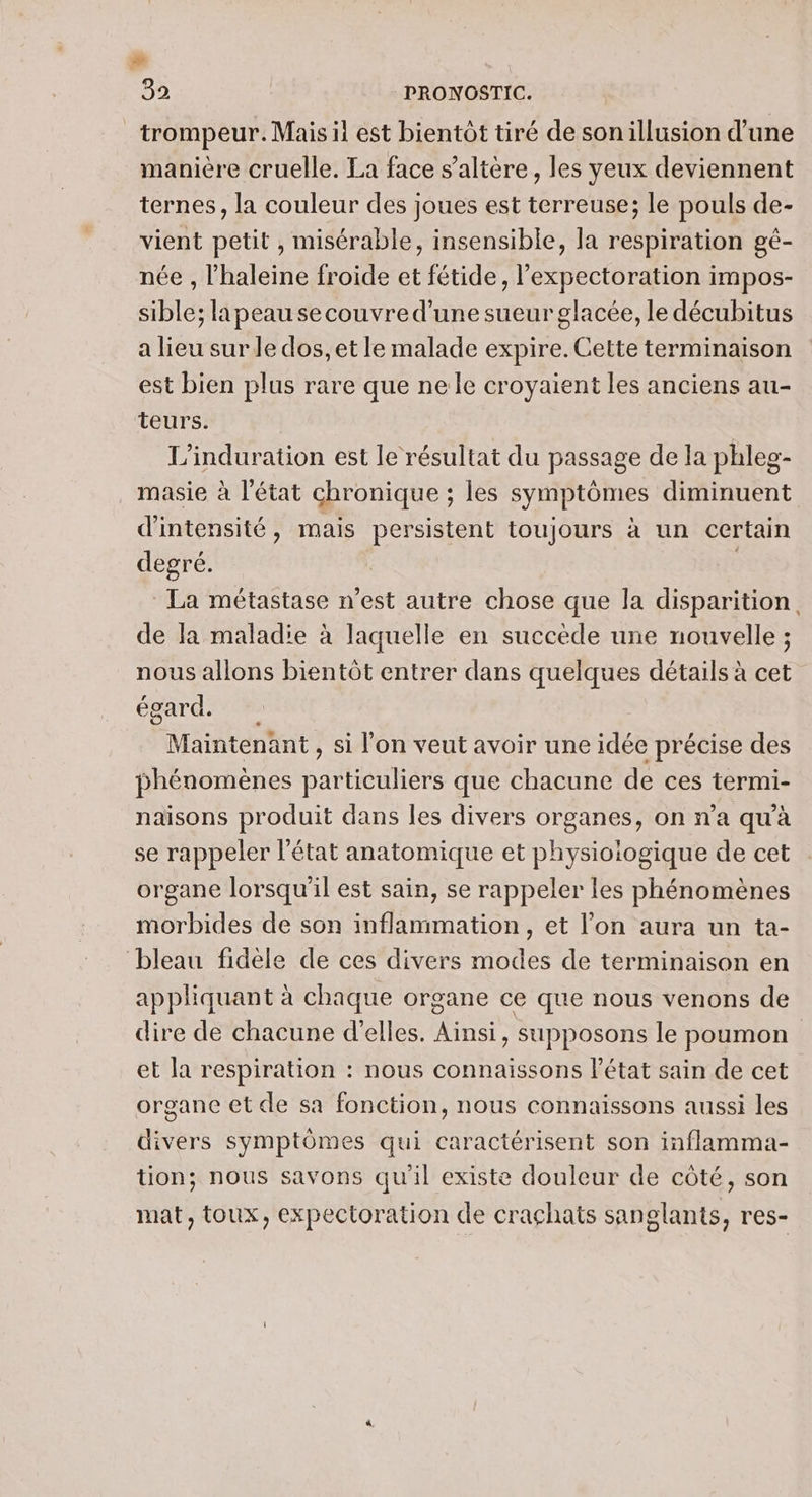 Ca 32 PRONOSTIC. trompeur. Mais il est bientôt tiré de sonillusion d’une manière cruelle. La face s’altère, les yeux deviennent ternes, la couleur des joues est terreuse; le pouls de- vient petit , misérable, insensible, la respiration gé- née , haleine froide et fétide, l’expectoration impos- sible; la peau secouvre d’une sueur glacée, le décubitus a lieu sur le dos, et le malade expire. Cette terminaison est bien plus rare que ne le croyaient les anciens au- teurs. L'induration est le résultat du passage de la phleg- masie à l’état chronique ; les symptômes diminuent d'intensité, mais persistent toujours à un certain degré. ù La métastase n’est autre chose que la disparition. de la maladie à laquelle en succède une nouvelle ; nous allons bientôt entrer dans quelques détails à cet égard. Maintenant , si l’on veut avoir une idée précise des phénomènes particuliers que chacune de ces termi- naisons produit dans les divers organes, on n’a qu'à se rappeler l’état anatomique et physioiogique de cet organe lorsqu'il est sain, se rappeler les phénomènes morbides de son inflammation, et l’on aura un ta- bleau fidèle de ces divers modes de terminaison en appliquant à chaque organe ce que nous venons de dire de chacune d'elles. Ainsi, supposons le poumon et la respiration : nous connaissons l’état sain de cet organe et de sa fonction, nous connaissons aussi les divers symptômes qui caractérisent son inflamma- tion; nous savons qu'il existe douleur de côté, son mat, toux, expectoration de crachats sanglants, res-