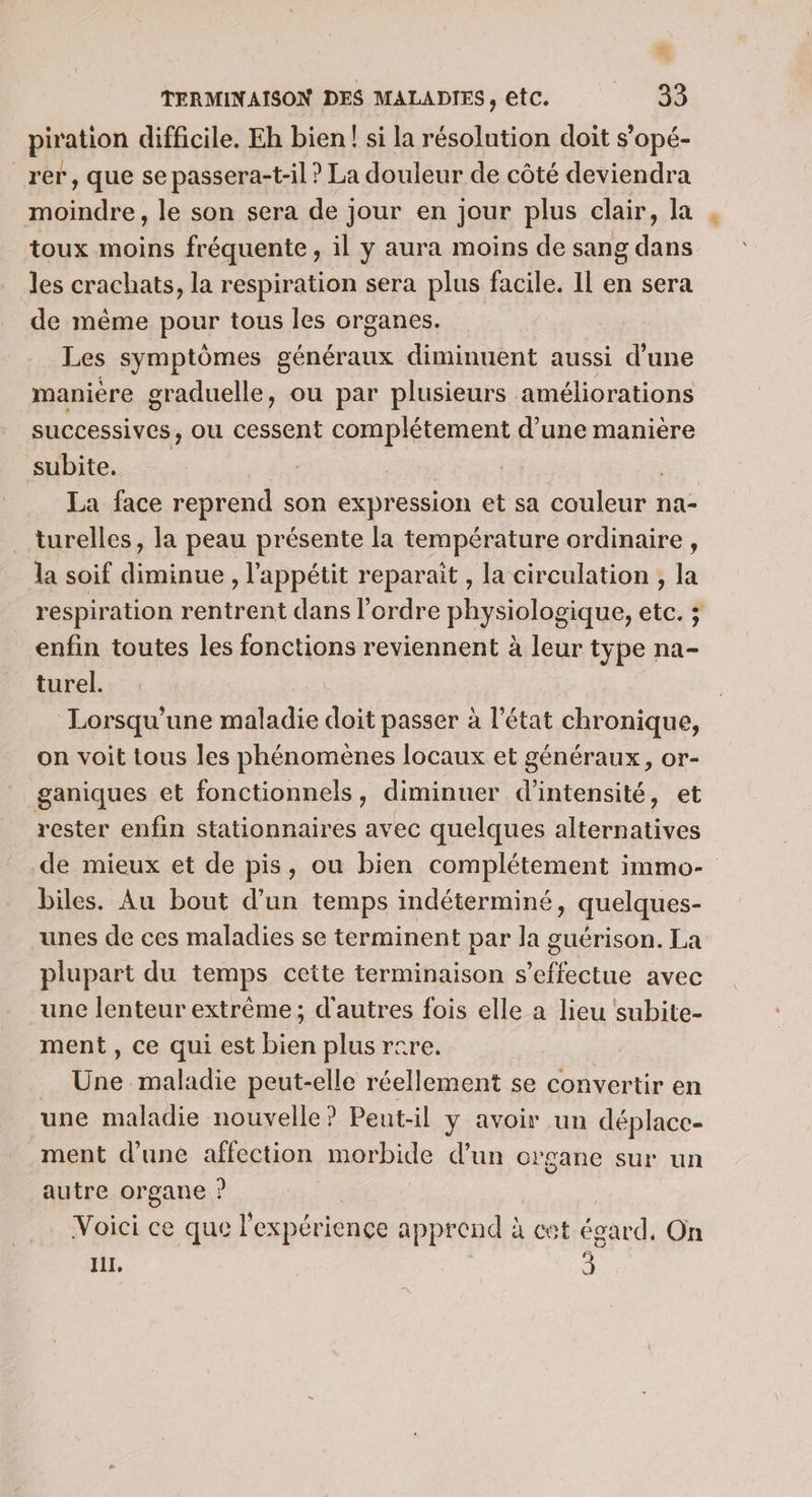 piration difficile. Eh bien! si la résolution doit s’opé- _rer, que se passera-t-il ? La douleur de côté deviendra +4 Fe a le son sera de jour en jour plus clair, la toux moins fréquente, il y aura moins de sang nu. les crachats, la respiration sera plus facile. Il en sera de même pour tous les organes. Les symptômes généraux diminuent aussi d’une maniere graduelle, ou par plusieurs améliorations successives, ou cessent complétement d’une manière subite, FA La face reprend son expression et sa couleur na- turelles, la peau présente la température ordinaire, la soif diminue , l'appétit reparait , la circulation , la respiration rentrent dans l’ordre physiologique, etc. ; enfin toutes les fonctions reviennent à leur type na- turel. Lorsqu'une maladie doit passer à l’état chronique, on voit tous les phénomènes locaux et généraux, or- ganiques et fonctionnels, diminuer d'intensité, et rester enfin stationnaires avec quelques alternatives de mieux et de pis, ou bien complétement immo- biles. Au bout d’un temps indéterminé, quelques- unes de ces maladies se terminent par la guérison. La plupart du temps cette terminaison s’effectue avec une lenteur extrême; d'autres fois elle a lieu subite- ment , ce qui est bien plus rcre. 4 maladie peut-elle réellement se convertir en une maladie nouvelle? Pent-il y avoir un déplace- ment d’une affection morbide d’un organe sur un autre organe ? Voici ce que l expérience apprend à cet égard. On HI, 3
