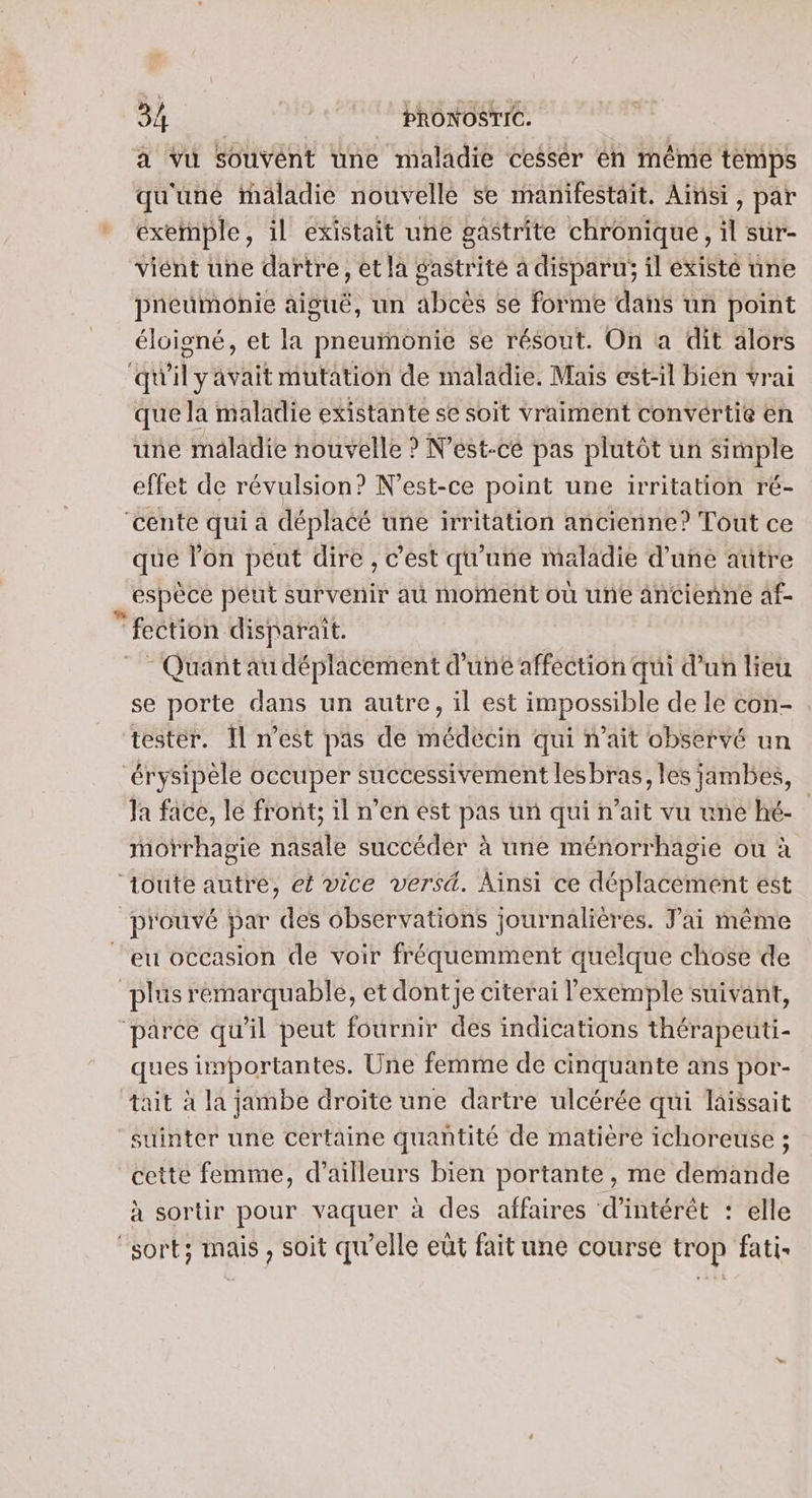 à Vu Souvent une maladie cesser en même temps qu'uné maladie nouvelle se manifestait. Ainsi, par exemple, il existait une gaétrite chronique, il sur- viént une dartre, et la gastrité a disparu; il existé üne pneumonie aiguë, un abcès se forme dans un point éloigné, et la pneumonie se résout. On a dit alors qu'ilyavaitmutation de maladie. Mais est-il bien vrai que la maladie existante se soit vraiment convértie en une maladie nouvelle ? N'est-ce pas plutôt un simple effet de révulsion? N'est-ce point une irritation ré- cente qui a déplacé une irritation ancienne? Tout ce que l’on peut dire , c’est qu'une maladie d’une autre espèce péut survenir au moment où une ancienne af- fection disparait. - Quant au déplacement d’uné affection qui d’un lieu se porte dans un autre, il est impossible de le con- , tester. 11 n’est pas de médecin qui n'ait observé un “érysipèle occuper successivement lesbras, les jambes, Ja face, le front; il n’en est pas un qui n'ait vu une hé- morrhagie nasale succéder à une ménorrhagie ou à ‘toute autre, et vice versä. Ainsi ce déplacement ést prouvé par des observations journalières. Jai même eu occasion de voir fréquemment quelque chose de plus remarquable, et dontje citerai l'exemple suivant, parce qu'il peut fournir des indications thérapeuti- ques importantes. Une femme de cinquante ans por- tait à la jambe droite une dartre ulcérée qui laissait suinter une certaine quantité de matière ichoreuse ; cette femme, d’ailleurs bien portante , me demande à sortir pour vaquer à des affaires d'intérêt : elle “sort; mais, soit qu'elle eût fait une course trop fati-