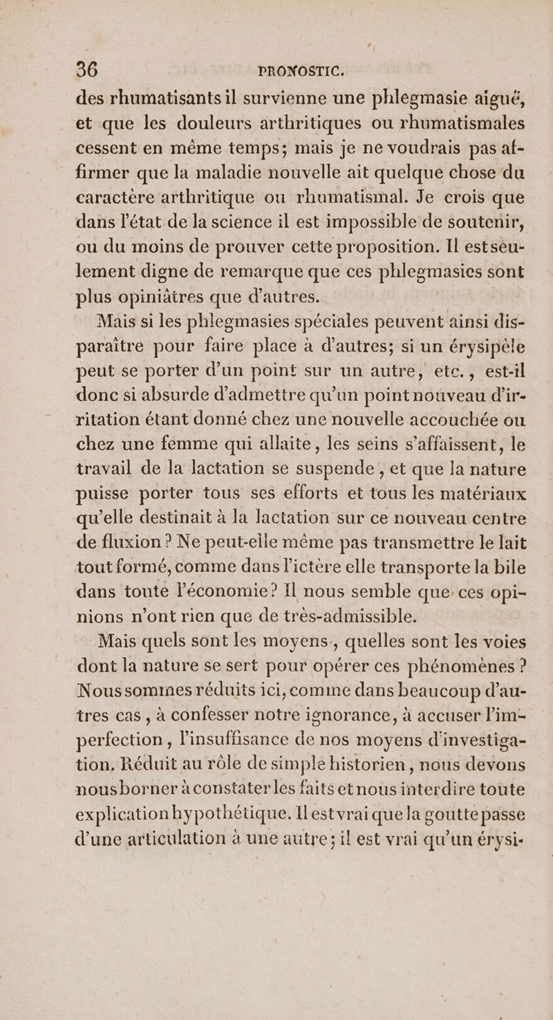 des rhumatisants il survienne une phlegmasie aigué, et que les douleurs arthritiques ou rhumatismales cessent en même temps; mais je ne voudrais pas af- firmer que la maladie nouvelle ait quelque chose du caractère arthritique ou rhumatismal. Je crois que dans l'état de la science il est impossible de soutenir, ou du moins de prouver cette proposition. Il estseu- lement digne de remarque que ces phlegmasies sont plus opiniätres que d’autres. Mais si les phlegmasies spéciales peuvent ainsi dis- paraitre pour faire place à d’autres; si un érysipèle peut se porter d’un point sur un autre, etc., est-il donc si absurde d'admettre qu'un point nouveau d’ir- ritation étant donné chez une nouvelle accouchée ou chez une femme qui allaite, les seins s’affaissent, le travail de la lactation se suspende , et que la nature puisse porter tous ses efforts et tous les matériaux qu'elle destinait à la lactation sur ce nouveau centre de fluxion ? Ne peut-elle même pas transmettre le lait tout formé, comme dans l’ictère elle transporte la bile dans toute l’économie? Il nous semble que, ces opi- nions n’ont rien que de très-admissible. Mais quels sont les moyens, quelles sont les voies dont la nature se sert pour opérer ces phénomènes ? Nous somines réduits ici, comme dans beaucoup d’au- tres cas , à confesser notre ignorance, à accuser l’im- perfection , l'insuffisance de nos moyens d'investiga- tion, Réduit au rôle de simple historien, naus devons nousborner à constater les faits etnousinterdire toute explication hypothétique. Ilestvrai que la goutte passe d’une articulation à une autre; il est vrai qu’un érysi-