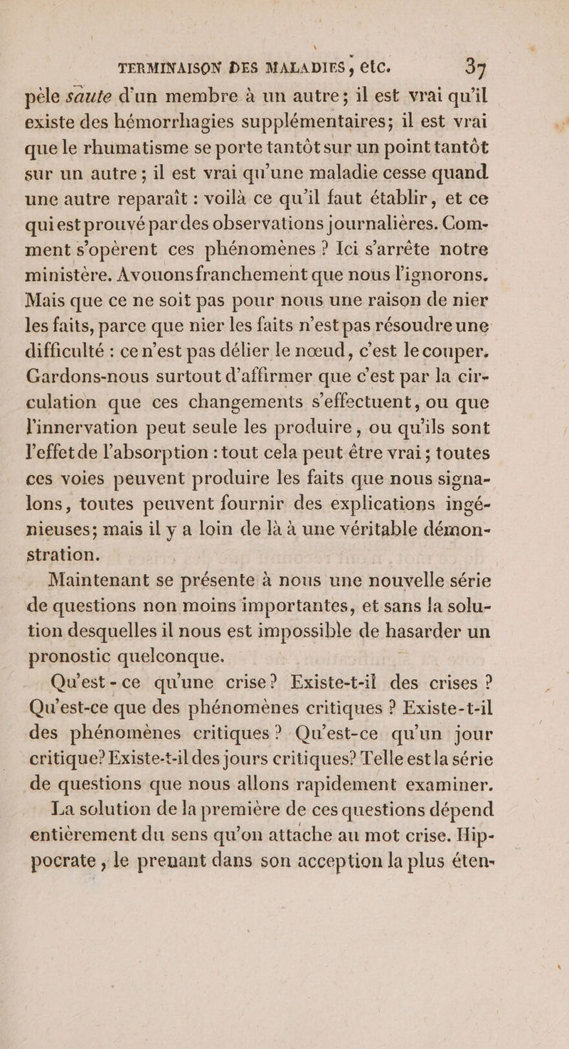 pêle saute d'un membre à un autre; il est vrai qu'il existe des hémorrhagies supplémentaires; il est vrai que le rhumatisme se porte tantôt sur un point tantôt sur un autre ; il est vrai qu'une maladie cesse quand une autre reparait : voilà ce qu'il faut établir, et ce qui est prouvé par des observations journalières. Com- ment s’opérent ces phénomènes ? Ici s’arrête notre ministère, Avouonsfranchement que nous l’ignorons. Mais que ce ne soit pas pour nous une raison de nier les faits, parce que nier les faits n’est pas résoudreune difficulté : ce n’est pas délier le nœud, c’est le couper. Gardons-nous surtout d'affirmer que c'est par la cir- culation que ces changements s'effectuent, ou que l'innervation peut seule les produire, ou qu'ils sont l'effet de l'absorption : tout cela peut être vrai; toutes ces voies peuvent produire les faits que nous signa- lons, toutes peuvent fournir des explications ingé- nieuses; mais il y a loin de à à une véritable démon- stration. | | Maintenant se présente à nous une nouvelle série de questions non moins importantes, et sans {a solu- tion desquelles il nous est impossible de hasarder un pronostic quelconque. Qu'est-ce qu'une crise? Existe-t-il des crises ? Qu'est-ce que des phénomènes critiques ? Existe-t-il des phénomènes critiques ? Qu'est-ce qu'un jour critique? Existe-t-il des jours critiques? Telle estla série de questions que nous allons rapidement examiner. La solution de la première de ces questions dépend entièrement du sens qu’on attache au mot crise. Hip- pocrate , le prenant dans son acception la plus éten:-