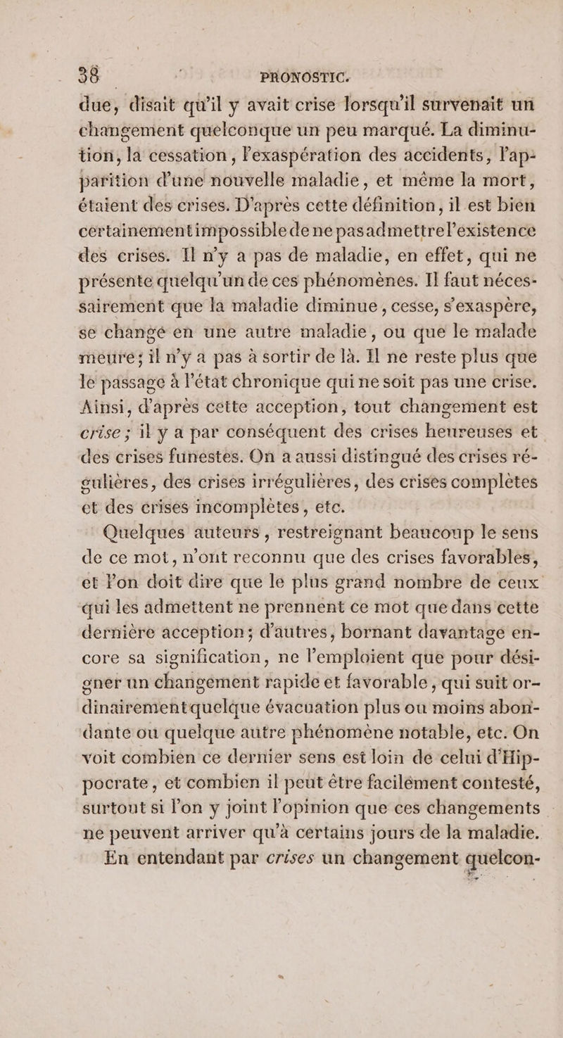 due, disait qu’il ÿ avait crise lorsqu'il survenait un changement quelconque un peu marqué. La diminu- tion, la cessation , Pexaspération des accidents, lap: parition d’une nouvelle maladie, et même la mort, étaient des crises. D'après cette définition, il est bien cértainementimpossible de ne pasadmettrel’existence des crises. Il n’y à pas de maladie, en effet, qui ne présente quelqu'un de ces phénomènes. I] faut néces- sairement que la maladie diminue , cesse, s'exaspère, se changé én une autré maladie, ou que le malade meuré; il n’y a pas à sortir de là. Il ne reste plus que le passage à Pétat chronique qui ne soit pas une crise. Ainsi, d’après cette acception, tout changement est crise ; il y a par conséquent des crises heureuses et des crises funestes. On a aussi distingué des crisés ré- sulières, des crises irrégulières, des crises complètes ct des crises incomplètes, etc. Quelques auteurs , restreignant beaucoup le sens de ce mot, n'ont reconnu que des crises favorables, et Pon doit dire que le plus grand nombre de ceux qui les admettent ne prennent ce mot que dans cette dernière acception; d’autres, bornant davantage en- core sa signification, ne emploient que pour dési- gner un changement rapide et favorable, qui suit or- dinairementquelque évacuation plus ou moins abon- dante ou quelque autre phénomène notable, etc. On voit combien ce dernier sens est loin de celui d'Hip- pocrate, et combien il peut être facilément contesté, surtout si l’on y joint Fopinion que ces changements ne peuvent arriver qu'à certains jours de la maladie. En entendant par crises un changement quelcon-