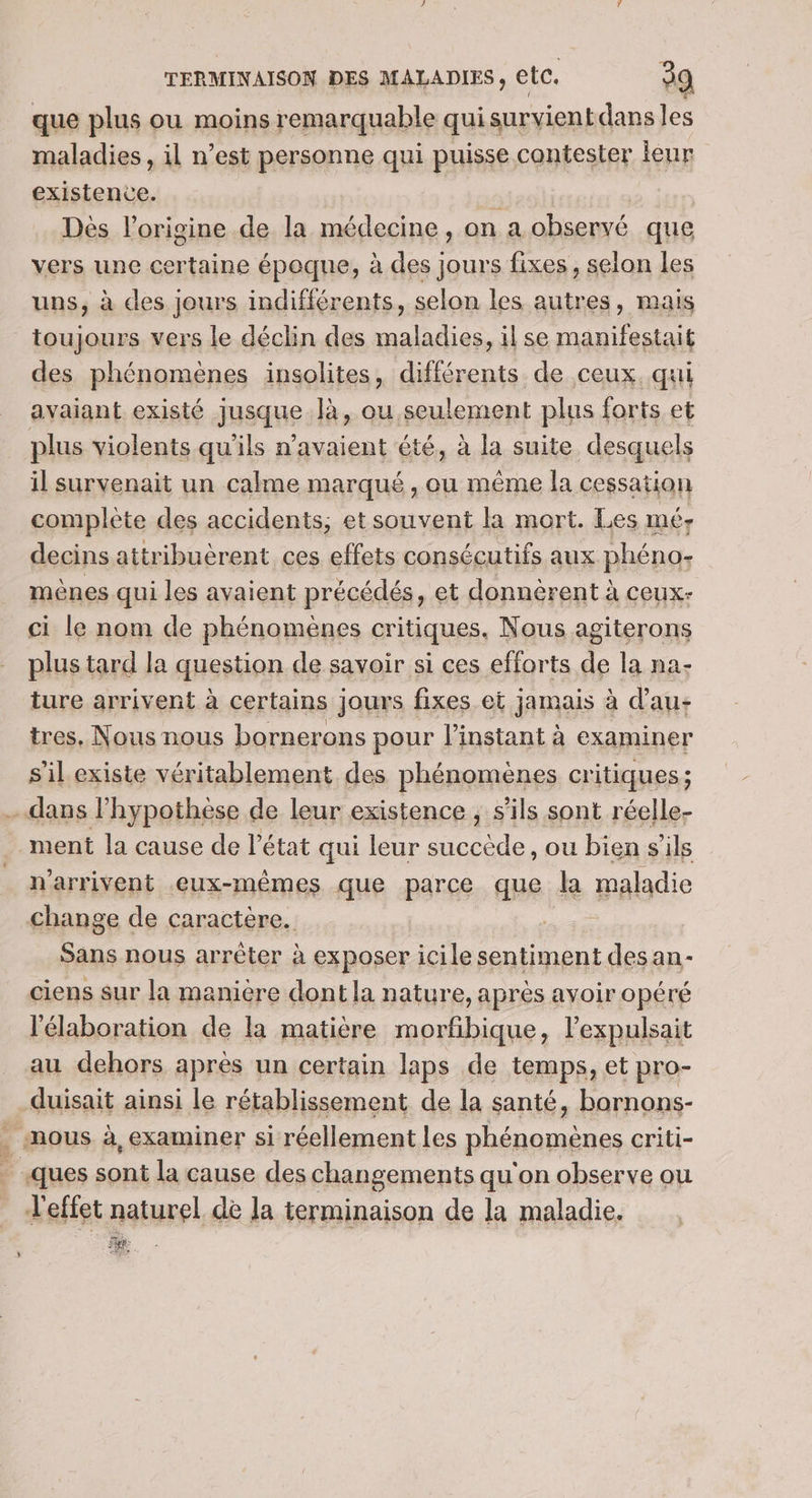 que plus ou moins remarquable qui survient dans les maladies , il n’est personne qui puisse contester leur existence. Dès l’origine de la médecine, on a observé que vers une certaine époque, à des jours fixes, selon les uns, à des jours indifférents, selon les autres, mais toujours vers le déclin des maladies, il se manifestait des phénomènes insolites, différents de ceux. qui avaiant. existé jusque là, ou. seulement plus forts et plus violents qu’ils n'avaient été, à la suite desquels il survenait un calme marqué , ou même la cessation complète des accidents, etsouvent la mort. Les né decins attribuèrent ces effets consécutifs aux phéno- mènes qui les avaient précédés, et donnèrent à ceux- ci le nom de phénomènes critiques. Nous agiterons plus tard la question de savoir si ces efforts de la na- ture arrivent à certains jours fixes et jamais à d’au- tres, Nous nous bornerons pour l'instant à examiner s'il existe véritablement des phénomènes critiques ; dans l'hypothèse de leur existence ; s'ils sont réelle- ment la cause de l’état qui leur succède, ou bien s'ils n'arrivent eux-mêmes que parce que la maladie change de caractère. Sans nous arrêter à exposer icile sentiment desan- ciens sur la manière dont la nature, après avoir opéré l'élaboration de la matière morfbique, lexpulsait au dehors après un certain laps de temps, et pro- duisait ainsi le rétablissement de la santé, barnons- . mous à, examiner si réellement les phénomènes criti- ques sont la cause des changements qu on observe ou l'effet naturel de la terminaison de la maladie. ee. 2e: