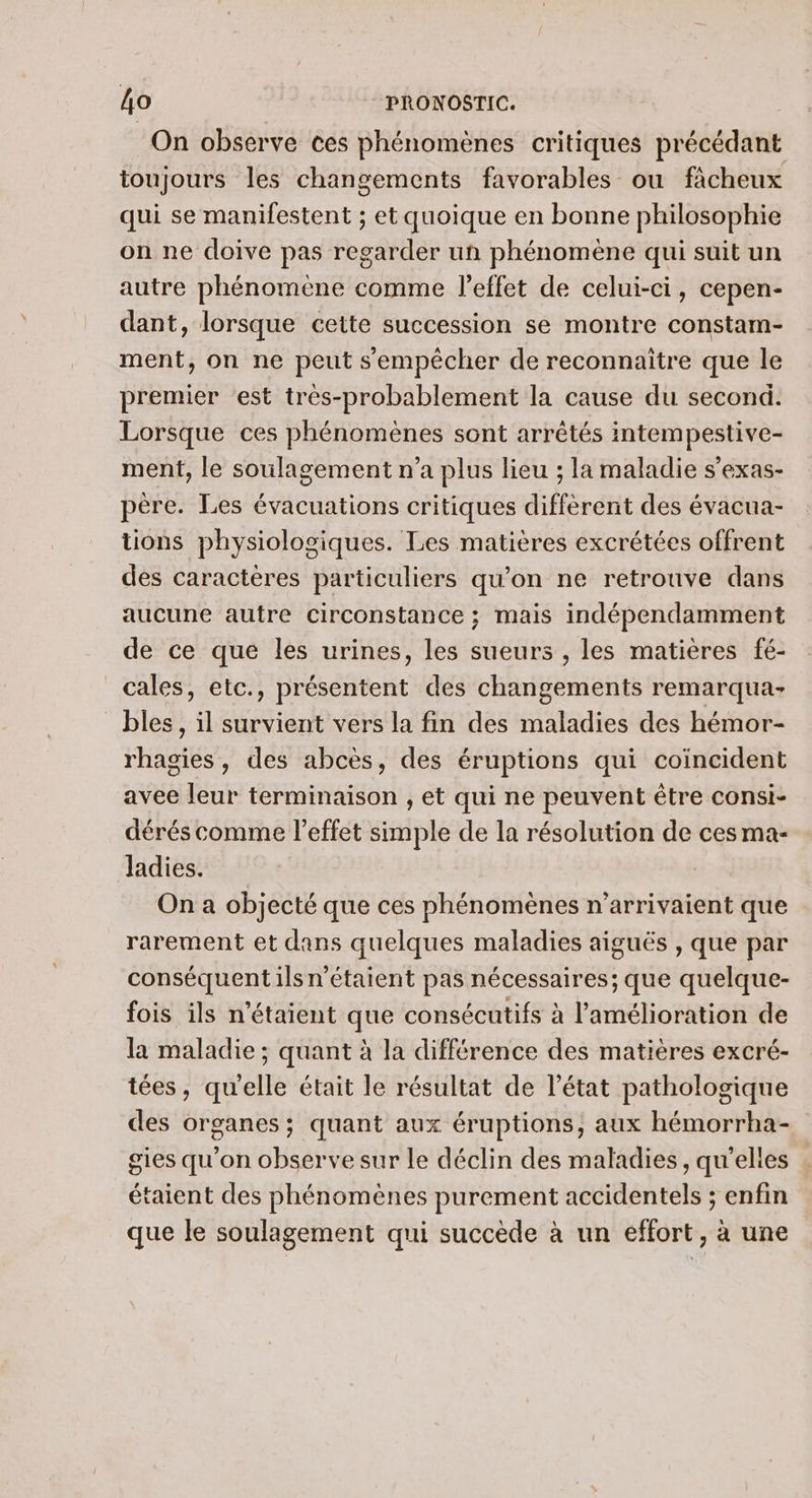 On observe ces phénomènes critiques précédant toujours les changements favorables ou fàcheux qui se manifestent ; et quoique en bonne philosophie on ne doive pas regarder un phénomène qui suit un autre phénomène comme l'effet de celui-ci, cepen- dant, lorsque cette succession se montre constam- ment, on ne peut s'empêcher de reconnaitre que le premier est très-probablement la cause du second. Lorsque ces phénomènes sont arrêtés intempestive- ment, le soulagement n’a plus lieu ; la maladie s’exas- père. Les évacuations critiques diffèrent des évacua- tions physiologiques. Les matières excrétées offrent des caractères particuliers qu’on ne retrouve dans aucune autre circonstance ; mais indépendamment de ce que les urines, les sueurs , les matières fé- cales, etc., présentent des changements remarqua- bles, il survient vers la fin des maladies des hémor- rhagies, des abcès, des éruptions qui coincident avee leur terminaison , et qui ne peuvent être consi- dérés comme l'effet simple de la résolution de ces ma- ladies. On a objecté que ces phénomènes n’'arrivaient que rarement et dans quelques maladies aiguës , que par conséquent ils n'étaient pas nécessaires; que quelque- fois ils n'étaient que consécutifs à l'amélioration de la maladie ; quant à la différence des matières excré- tées, qu'elle était le résultat de l’état pathologique des organes; quant aux éruptions, aux hémorrha- gies qu'on observe sur le déclin des maladies, qu’elles étaient des phénomènes purement accidentels ; enfin que le soulagement qui succède à un effort, à une