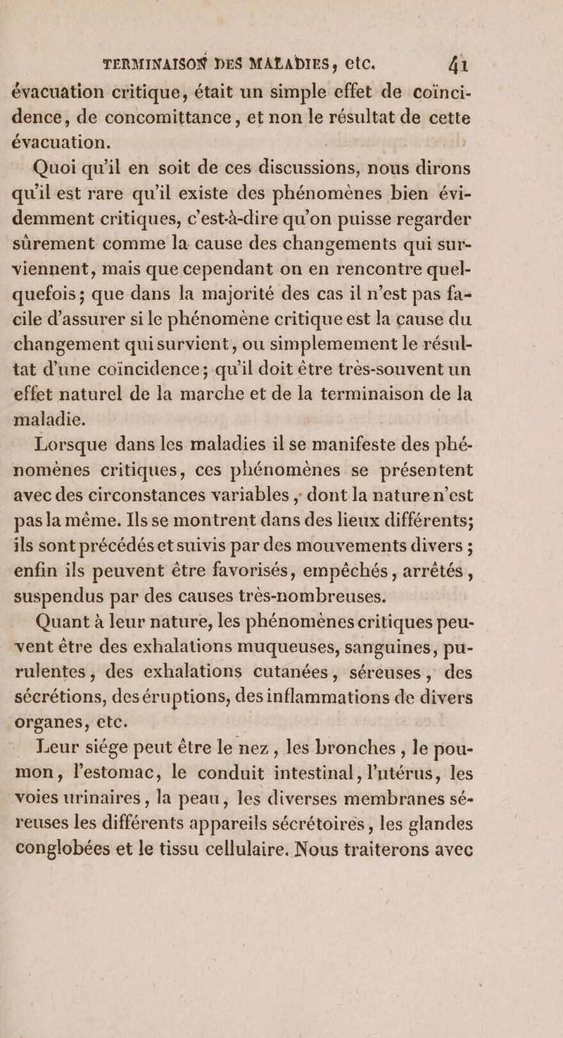 évacuation critique, était un simple effet de coiïnci- dence, de concomittance, et non le résultat de cette évacuation. | Quoi qu’il en soit de ces discussions, nous dirons qu'il est rare qu’il existe des phénomènes bien évi- demment critiques, c'est-à-dire qu'on puisse regarder surement comme la cause des changements qui sur- viennent, mais que cependant on en rencontre quel- quefois ; que dans la majorité des cas il n’est pas fa- cile d'assurer si le phénomène critique est la cause du changement quisurvient, ou simplemement le résul- tat d’une coïncidence; qu'il doit être très-souvent un effet naturel de la marche et de la terminaison de la maladie. | | | Lorsque dans les maladies il se manifeste des phé- nomènes critiques, ces phénomènes se présentent avec des circonstances variables ; dont la nature n’est pas la même. Ils se montrent dans des lieux différents; ils sont précédés et suivis par des mouvements divers ; enfin ils peuvent être favorisés, empêchés, arrêtés, suspendus par des causes très-nombreuses. Quant à leur nature, les phénomènes critiques peu- vent être des exhalations muqueuses, sanguines, pu- rulentes , des exhalations cutanées, séreuses, des sécrétions, deséruptions, des inflammations de divers organes, etc. | | Leur siége peut être le nez, les bronches , le pou- mon, l'estomac, le conduit intestinal, l'utérus, les voies urinaires, la peau, les diverses membranes sé- reuses les différents appareils sécrétoires , les glandes conglobées et le tissu cellulaire. Nous traiterons avec
