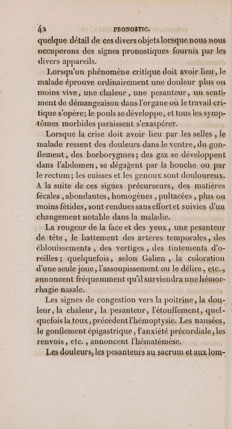 quelque détail de ces divers objets lorsque nous nous occuperons des signes pronostiques fournis par les divers appareils. | Lorsqu’ un phénomene critique doit avoir lieu, le malade éprouve crdinairement une douleur plus ou moins vive, une chaleur , une pesanteur, un senti- ment de démangeaison dans l’organe où le travail cri- tique s'opère; le pouls se dévelop pe, et tous les symp- tômes morbides paraissent s’exaspérer. Lorsque la crise doit avoir lieu par les selles, le malade ressent des douleurs dans le ventre, du gon- flement, des borborygmes; des gaz se développent dans l'abdomen, se dégagent par la bouche où par le rectum; les cuisses et les genoux sont douloureux. À la suite de ces signes précurseurs, des matières fécales ,abondantes, homogènes , pultacées, plus ou moins fétides, sont-rendues sanseffortet suivies d’un changement notable dans la maladie. La rougeur de la face et des yeux, une pesanteur de tête, le battement des artères temporales, des éblouissements , des vertiges , des tintements d’o- reilles; quelquefois, selon Galien , la coloration d'une seule joue, l'assoupissement ou le délire, etc, annoncent fréquemment qu'ilsurviendra une hémor- rhagie nasale. Les signes de congestion vers la poitrine, la de. leur, la FRE la pesanteur, l'étouffement, quel- -quefois la toux, précédent lhémoptysie. Les nausées, le gonflement épigastrique , l'anxiété précordiale, les renvois , etc. , annoncent l'hématémese. Les douleurs, les pesanteurs au sacrum et aux lom-
