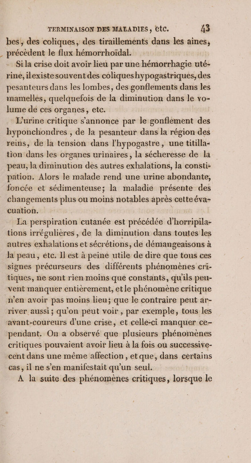 bes , des coliques, des tiraillements dans les aines, . précèdent le flux hémorrhoïdal. Si la crise doit avoir lieu par une débutent uté- rine, ilexiste souvent des coliques hypogastriques, des pesanteurs dans les lombes, des gonflements dans les mamelles, quelquefois de la diminution dans le vo- Jume de ces organes, etc. . L'urine critique s’annonce par le gonflement des hyponchondres , de la pesanteur dans la région des reins, de la tension dans lhypogastre, une titilla- tion dans les organes urinaires, la sécheresse de la peau, la diminution des autres exhalations, la consti- pation. Alors le malade rend une urine abondante, foncée et sédimenteuse; la maladie présente des changements plus ou moins notables après cette éva- cuation. | La perspiration cutanée est précédée d horripila- tions irrégulières , de la diminution dans toutes les autres exhalations et sécrétions, de démangeaisons à Ja peau, etc. Il est à peine utile de dire que tous ces signes précurseurs des différents phénomènes cri- tiques, ne sont rien moins que constants, qu'ils peu- vent manquer entièrement, et le phénomène critique n’en avoir pas moins lieu; que le contraire peut ar- river aussi; qu'on peut voir, par exemple, tous les avant-coureurs d'une crise, et celle-ci manquer ce- pendant. On a observé que plusieurs phénomènes critiques pouvaient avoir lieu à la fois ou successive- cent dans une même affection , etque, dans certains cas, il ne s’en manifestait qu’un seul. À la suite des phénomènes critiques, lorsque le