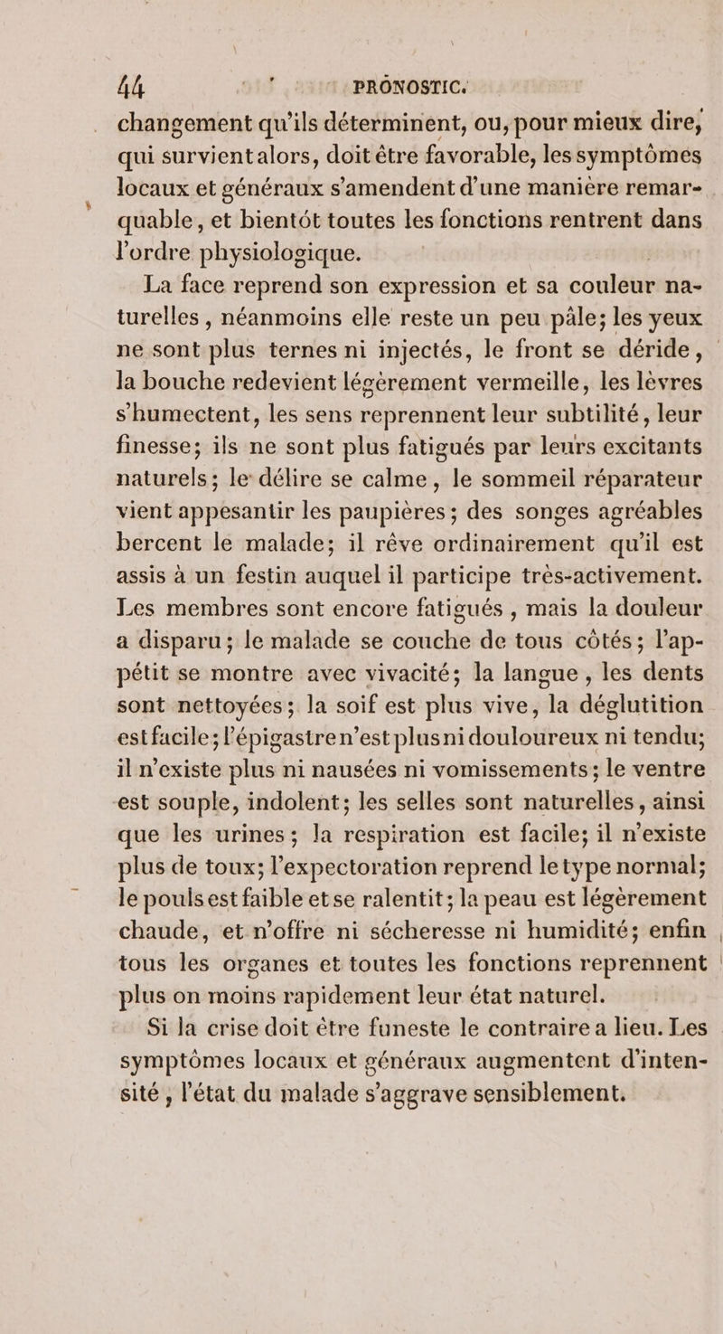 AA 11,517 PRONOSTIC. changement qu’ils déterminent, ou, pour mieux dire, qui survientalors, doit être favorable, les symptômes locaux et généraux s’amendent d’une manière remar- quable, et bientôt toutes les fonctions rentrent dans l'ordre physiologique. | La face reprend son expression et sa couleur na- turelles , néanmoins elle reste un peu pâle; les yeux la bouche redevient légérement vermeille, les lèvres s humectent, les sens reprennent leur subtilité, leur finesse; ils ne sont plus fatigués par leurs excitants naturels ; le délire se calme, le sommeil réparateur vient appesantir les paupières ; des songes agréables bercent le malade; il rêve ordinairement qu'il est assis à un festin auquel il participe très-activement. Les membres sont encore fatigués , mais la douleur a disparu ; le malade se couche de tous côtés ; l’ap- pétit se montre avec vivacité; la langue , les dents sont nettoyées; la soif est Dis vive, ré décteitéttéh estfacile; lépigastren’est plusni doblottesé ni tendu; il n'existe plus ni nausées ni vomissements; le ventre est souple, indolent; les selles sont naturelles, ainsi que les urines; la respiration est facile; il n'existe plus de toux; l’expectoration reprend letype normal; le poulsest faible etse ralentit; la peau est légèrement chaude, et n'offre ni sécheresse ni humidité; enfin tous les organes et toutes les fonctions reprennent plus on moins rapidement leur état naturel. symptômes locaux et généraux augmentent d'inten- sité , l'état du malade s'aggrave sensiblement.