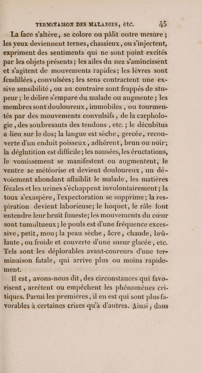 La face s’altère, se colore ou pälit outre mesure ; les yeux deviennent ternes, chassieux, ou s'injectent, expriment des sentiments qui ne sont point excités par les objets présents ; les ailes du nez s'amincissent et s’agitent de mouvements rapides; les lèvres sont fendillées , convulsées; les sens contractent une ex- sive sensibilité, ou au contraire sont frappés de stu- peur ; le délire s'empare du malade ou augmente ; les membres sont douloureux, immobiles , ou tourmen- tés par des mouvements convulsifs , de la carpholo- gie , des soubresauts des tendons , etc. ; le décubitus a lieu sur le dos; la langue est sèche, gercée, recou- verte d’un enduit poisseux , adhérent, brun ou noir; la déglutition est difficile ; les nausées, les éructations, le vomissement se manifestent ou augmentent, le ventre se météorise et devient douloureux, un dé- voiement abondant affaiblit le malade, les matieres fécales et les urines s’échappent involontairement ; la toux s’exaspère, l'expectoration se supprime; la res- piration devient laborieuse; le hoquet, le râle font entendre leur bruit funeste; les mouvements du cœur sont tumultueux ; le pouls est d’une fréquence exces- sive, petit, mou; la peau sèche, âcre, chaude, brà- lante , ou froide et couverte d’une sueur glacée , etc. Tels sont les déplorables avant-coureurs d'une ter- minaison fatale, qui arrive plus ou moins rapide- ment. | | il est, avons-nous dit, des circonstances qui favo- risent , arrêtent ou empêchent les phénomènes cri- tiques. Parmi les premières, il en est qui sont plus fa- vorables à certaines crises qu'à d’autres. Ainsi, dans