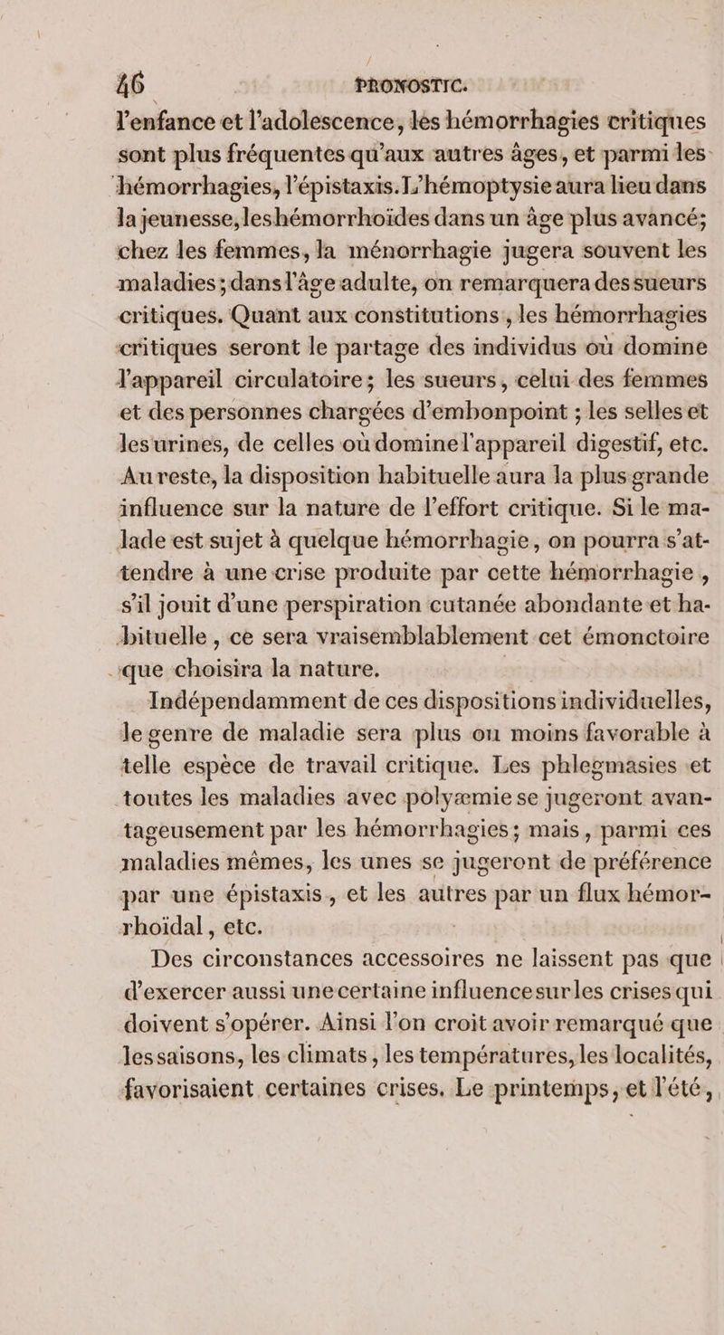 l'enfance et l'adolescence, lès hémorrhagies critiques sont plus fréquentes qu'aux autres âges, et parmi les ‘hémorrhagies, l’épistaxis.T/hémoptysie aura lieu dans la jeunesse, leshémorrhoïdes dans un âge plus avancé; chez les femmes, la ménorrhagie jugera souvent les maladies ;dans l'âge adulte, on remarquera dessueurs critiques. Quant aux constitutions, les hémorrhagies critiques seront le partage des individus où domine Tappareil circulatoire; les sueurs, celui des femmes et des personnes chargées d’embonpoint ; les selles et lesurines, de celles où dominel'appareil digestif, etc. Aureste, la disposition habituelle aura la plus grande influence sur la nature de l'effort critique. Si le ma- Jade est sujet à quelque hémorrhagie, on pourra s’at- tendre à une crise produite par cette hémorrhagie , s’il jouit d'une perspiration cutanée abondante et ha- bituelle , ce sera vraisemblablement cet émonctoire que choisira la nature. ÊTES Indépendamment de ces dispositions individuelles, le genre de maladie sera plus où moins favorable à telle espèce de travail critique. Les phlegmasies et toutes les maladies avec polyæmie se jugeront avan- tageusement par les hémorrhagies; mais, parmi ces maladies mêmes, les unes se jugeront de préférence par une épistaxis, et les autres par un flux hémor- rhoiïdal, etc. Des circonstances accessoires ne laissent pas que d'exercer aussi unecertaine influencesurles crises qui doivent s’opérer. Aïnsi l'on croit avoir remarqué que. les saisons, les climats, les températures, les localités, favorisaient certaines crises, Le printemps, et l'été,