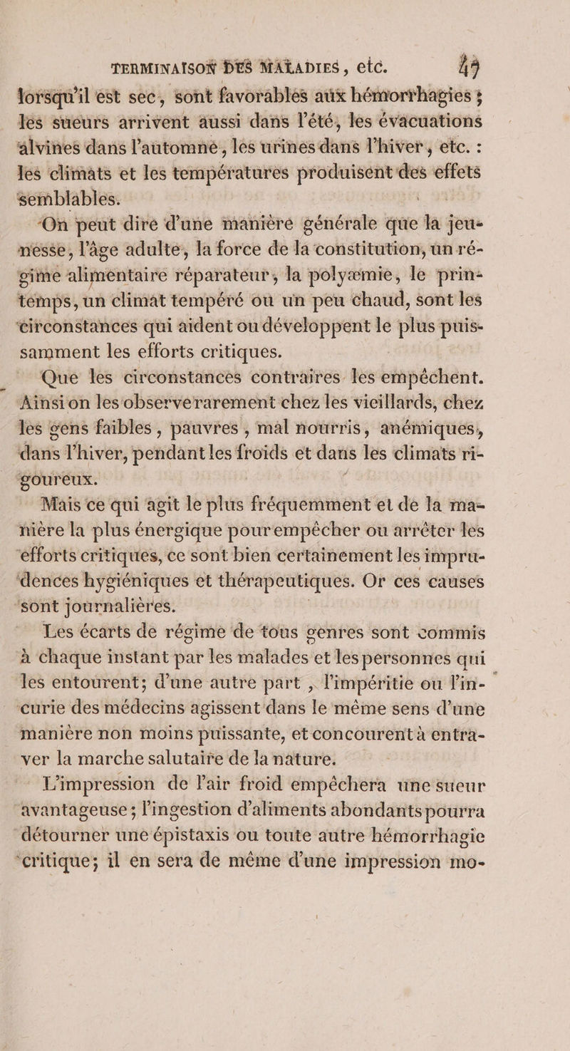 lorsqu'il est sec, sont favorables aux hémorthagies ; les sueurs arrivent aussi dans l'été, les évacuations alvines dans l'automne, les urines dans l'hiver, etc. : les climats et les températures produisent des effets semblables. RE ‘On peut diré d’une manière générale que la jeu- messe, l’âge adulte, la force de la constitution, un ré- gime alimentaire réparateur, la polyæmie, le prin- témps, un climat tempéré ou un peu chaud, sont les circonstances qui aident ou développent le plus puis- samment les efforts critiques. | Que les circonstances contraires les empéchent. Ainsi on les observerarement chez les vieillards, chez les gens faibles , pauvres , mal nourris, anémiques, dns l'hiver, pendant les froids et das les climats ri- goureux. | Mais ce qui agit le plus fréquemment et de la ma- nière la plus énergique pourempêcher ou arrêter les “éfforts critiques, ce sont bien certainement les impru- ‘dences hygiéniques et thérapeutiques. Or ces causes ‘sont journalières. | Les écarts de régime de tous senres sont commis à chaque instant par les malades et les pérsonnes qui les entourent; d'une autre part , limpéritie ou in- curie des médecins agissent dans le même sens d’une manière non moins puissante, et concourent à entra- ver la marche salutaire de la nature. L'impression de Pair froid empêchera une sueur ‘avantageuse; l'ingestion d'aliments abondantspourra détourner une épistaxis ou toute autre hémorrhagie ‘critique; il en sera de même d'une impression mo-