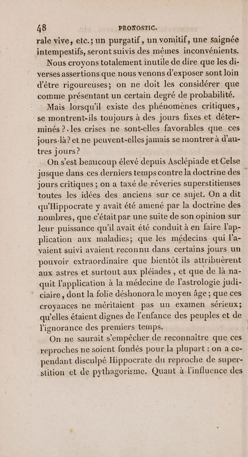 rale vive, etc.; un purgatif, un vomitif, une saignée intempestifs, seront suivis des mêmes inconvénients. Nous croyons totalement inutile de dire que les di- verses assertions que nous venons d'exposer sont loin d’être rigoureuses; on ne doit les considérer que comme présentant un certain degré de probabilité. Mais lorsqu'il existe des phénomenes critiques, se montrent-ils toujours à des jours fixes et déter- minés ?.les crises ne sont-elles favorables que ces jours-là? et ne peuvent-elles jamais se montrer à d'au- tres jours? On s'est beaucoup élevé depuis Asclépiade et Celse jusque dans ces derniers temps contre la doctrine des ” jours critiques ; on a taxé de réveries superstitieuses toutes les idées des anciens sur ce sujet. On a dit qu'Hippocrate y avait été amené par la doctrine des nombres, que c'était par une suite de son opinion sur leur puissance qu'il avait été conduit à en faire l'ap- plication aux maladies; que les médecins qui l'a- vaient suivi avaient reconnu dans certains jours un pouvoir extraordinaire que bientôt ils attribuérent aux astres et surtout aux pléiades , et que de là na- quit l'application à la médecine de l'astrologie judi- ciaire, dont la folie déshonora le moyen âge ; que ces croyances ne méritaient pas un examen sérieux; qu’elles étaient dignes de l'enfance des peuples et de l'ignorance des premiers temps. On ne saurait s'empêcher de reconnaitre que ces reproches ne soient fondés pour la plupart : on à ce- pendant disculpé Hippocrate du reproche de super- stition et de pythagorisme, Quant à l'influence des