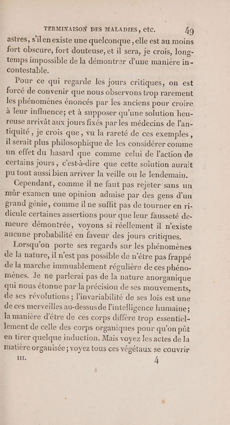 astres, s’ilen existe une quelconque , elle est au moins fort obscure, fort douteuse, et il sera, je crois, long- temps impossible de la démontrer d'une manière in- contestable. Pour ce qui regarde les jours critiques, on est forcé de convenir que nous observons trop rarement les phénomènes énoncés par les anciens pour croire à leur influence; et à supposer qu'une solution heu- reuse arrivât aux jours fixés par les médecins de l'an- tiquité , je crois que, vu la rareté de ces exemples, il serait plus philosophique de les considérer comme un effet du hasard que comme celui de l’action de certains jours, c’est-à-dire que cette solution aurait pu tout aussi bien arriver la veille ou le lendemain. Cependant, comme il ne faut pas rejeter sans un _mür examen une opinion admise par des gens d’un grand génie, comme il ne suffit pas de tourner en ri- dicule certaines assertions pour que leur fausseté de- meure démontrée, voyons si réellement il n’existe aucune probabilité en faveur des jours critiques. Lorsqu'on porte ses regards sur les phénomènes de la nature, il n’est pas possible de n'être pas frappé de la marche immuablement régulière de ces phéno- menes. Je ne parlerai pas de la nature anorganique qui nous étonne par la précision de ses mouvements, de ses révolutions ; l’invariabilité de ses lois est une de ces merveilles au-dessus de l'intelligence humaine; Ja manière d’être de ces corps diffère trop essentiel- lement de ceile des corps organiques pour qu'on püt en ürer quelque induction. Mais voyez les actes de la matière organisée ; voyez tous ces végétaux se couvrir IIT, 4