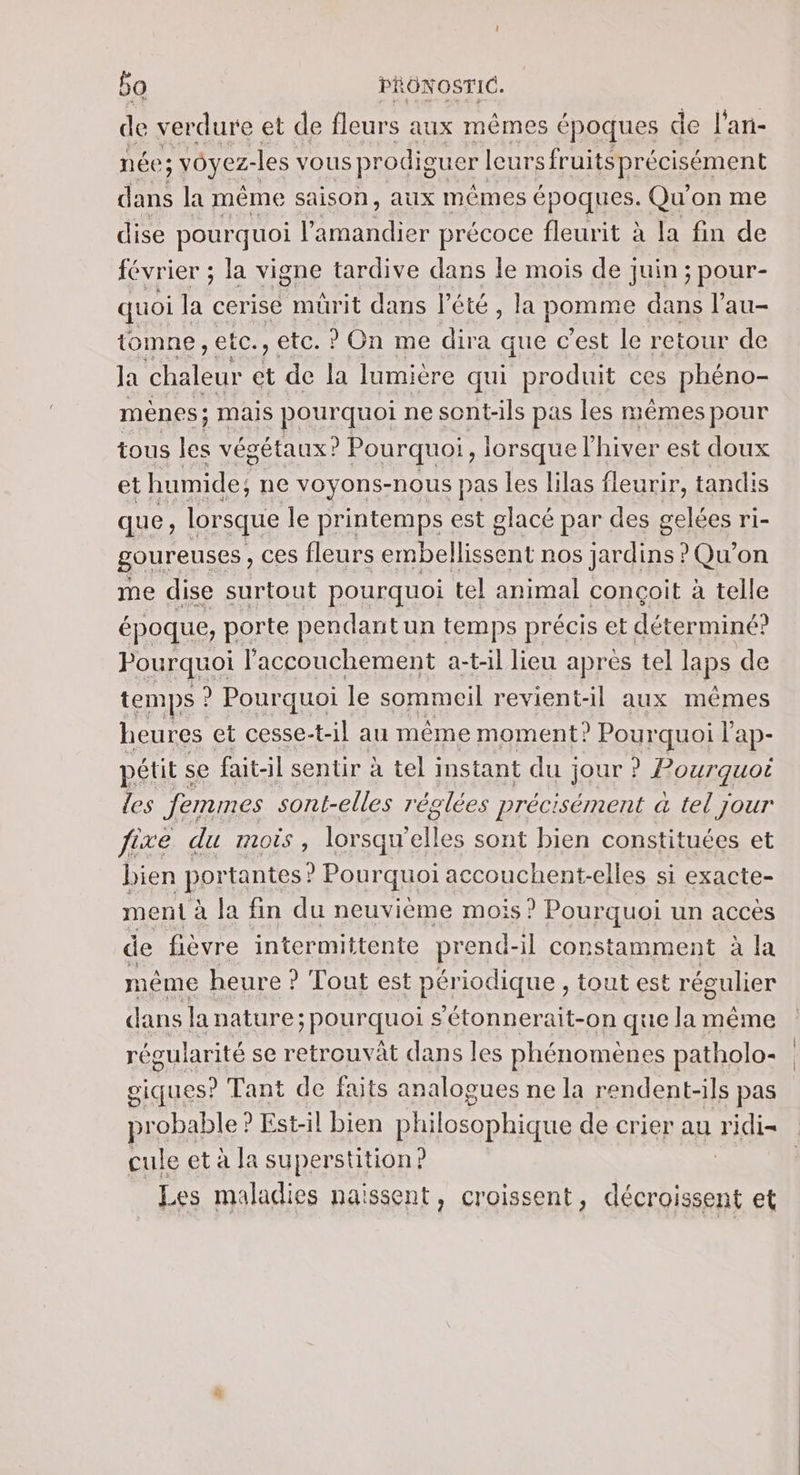 de verdure et de fleurs aux mêmes cpoques de l'an- née; voyez- les vous prodiguer leurs fruitsprécisément dans la même saison, aux mêmes époques. Qu'on me dise pourquoi l’amandier précoce fleurit à la fin de février ; la vigne tardive dans le mois de juin; pour- quoi la cerise mürit dans l'été, la panne dans l’au- tomne, etc, : etc. ? On me ans que c’est le retour de Ja chaleur et de la lumière qui produit ces phéno- mênes mais pourquoi ne sont-ils pas les mêmes pour tous Fe végétaux? Pourquoi, lorsque l'hiver est doux et humide; ne voyons-nous pas les lilas fleurir, tandis que, lorsque le printemps est glacé par des gelées ri- goureuses , ces fleurs embellissent nos jardins ? Qu'on me dise surtout pourquoi tel animal conçoit à telle époque, porte pendant un temps précis et déterminé? Pourquoi l'accouchement a-t-il lieu après tel laps de temps ? Pourquoi le sommeil revient-il aux mêmes heures et cesse-t- il au même moment? Pourquoi 1 ap- pétit se fait-il sentir à tel instant du jour ? Pourquoi les femmes sont-elles réglées précisément à tel jour fixe du mois, lorsqu’ elles sont bien constituées et bien port tantes ? Pourquoi accouchent-elles si exacte- ment à la fin du neuvième mois ? Pourquoi un accès de fièvre intermittente prend -il constamment à la méme heure ? Tout est périodique , tout est régulier dans la nature; pourquoi s’étonnerait-on que la même régularité se retrouvât dans les phénomènes patholo- giques? Tant de faits analogues ne la rendent-ils pas probable? Est-il bien Re de crier au ridi cule et à la superstition? Les maladies naissent, croissent, vu et