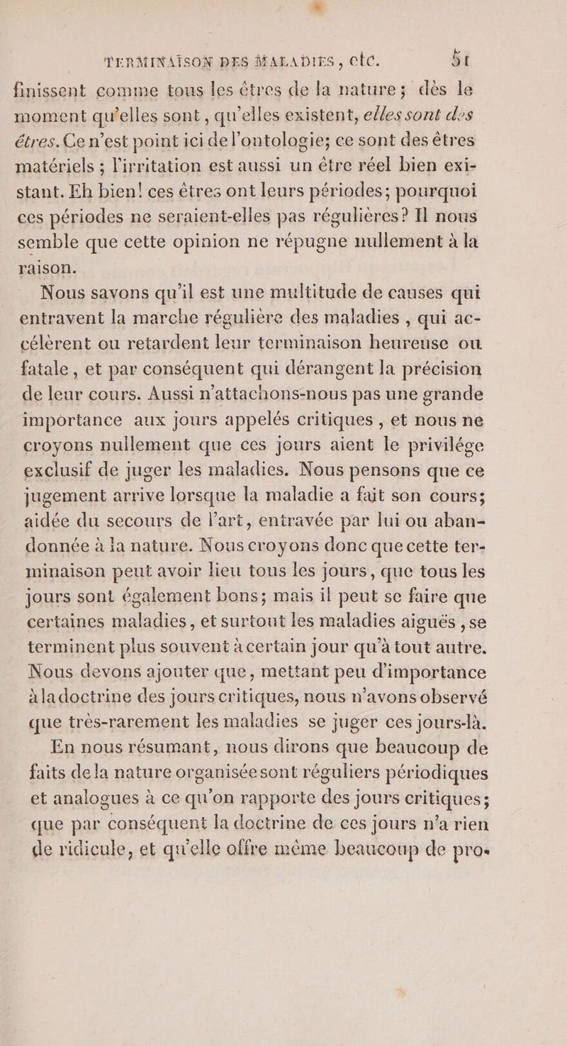 finissent comme tous les êtres de la nature; dès le moment qu’elles sont, qu'elles existent, efles sont des étres. Ce n’est point ici de l’ontologie; ce sont des êtres matériels ; l'irritation est aussi un être réel bien exi- stant. Eh bien! ces êtres ont leurs périodes; pourquoi ces périodes ne seraient-elles pas régulières? Il nous semble que cette opinion ne répugne nullement à la raison. Nous savons qu'il est une multitude de causes qui entravent la marche régulière des maladies , qui ac- célèrent ou retardent leur terminaison heureuse où fatale , et par conséquent qui dérangent la précision de leur cours. Aussi n'attachons-nous pas une grande importance aux jours appelés critiques , et nous ne croyons nullement que ces jours aient le privilége exclusif de juger les maladies. Nous pensons que ce jugement arrive lorsque la maladie a fait son cours; aidée du secours de l’art, entravée par lui ou aban- donnée à la nature. Nous croyons donc que cette ter- minaison peut avoir lieu tous les jours, que tous les jours sont également bons; mais il peut se faire que certaines maladies, et surtout les maladies aiguës , se terminent plus souvent à certain jour qu'à tout autre. Nous devons ajouter que, mettant peu d'importance àla doctrine des jours critiques, nous n'avons observé que très-rarement les maladies se juger ces jours-là. En nous résumant, nous dirons que beaucoup de faits de la nature organiséesont réguliers périodiques et analogues à ce qu'on rapporte des jours critiques; que par conséquent la doctrine de ces jours n’a rien de ridicule, et qu'elle olfre mème beaucoup de pro.