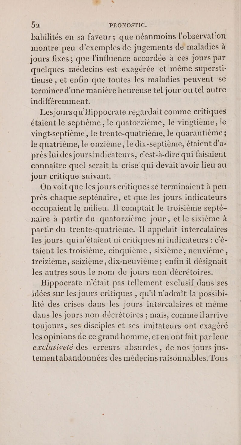 babilités en sa faveur; que néanmoins l'observation montre peu d'exemples de jugements de maladies à jours fixes ; que l'influence accordée à ces Jours par quelques médecins est exagérée et même supersti- tieuse , et enfin que toutes les maladies peuvent se terminer d’une manière heureuse tel jour ou tel autre indifféremment. Lesjoursqu'Hippocrate recardait comme critiques étaient le septième, le quatorzième, le vingtième, le vingt-septième, le trente-quatrième, le quarantièeme ; le quatrième, le onzième, le dix-septième, étaient d’a- près luides joursindicateurs, c’est-à-dire qui faisaient connaitre quel serait la crise qui devait avoir lieu au jour critique suivant. On voit que les jours critiques se terminaient à peu près chaque septénaire, et que les jours indicateurs occupaient le milieu. Il comptait le troisième septé- naire à partir du quatorzième jour, et le sixième à partir du trente-quatrième. Il appelait intercalaires les jours quin'étaient ni critiques ni indicateurs : c'é- taient les troisième, cinquième , sixième, neuvième, treizième, seizième, dix-neuvième ; enfin il désignait les autres sous le nom de jours non décrétoires. Hippocrate n'était pas tellement exclusif dans ses idées sur les jours critiques , qu’il n’admit la possibi- lité des crises dans les jours intercalaires et même dans les jours non décrétoires ; mais, commeilarrive toujours, ses disciples et ses imitateurs ont exagéré les opinions de ce grand homme, et en ont fait parleur exclusiveté des erreurs absurdes, de nos jours jus- tementabandonnées des médecins raisonnables. Tous
