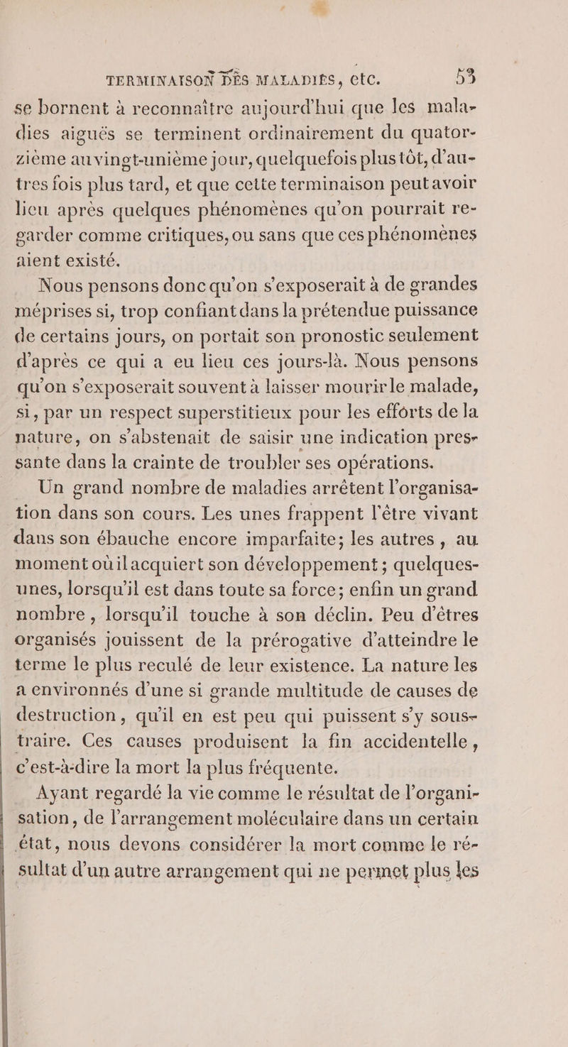 se bornent à reconnaître aujourd'hui que les mala- dies aiguës se terminent ordinairement du quator- ième auvinet-unième jour, quelquefois plus tôt, d’au- tres fois plus tard, et que cette terminaison peutavoir licu après quelques phénomènes qu'on pourrait re- garder comme critiques, ou sans que ces phénomenes alent existé. Nous pensons donc qu’on s'exposerait à de grandes méprises si, trop confiant dans la prétendue puissance de certains jours, on portait son pronostic seulement d'après ce qui a eu lieu ces jours-là. Nous pensons qu'on s’exposerait souvent à laisser mourirle malade, si, par un respect superstitieux pour les efforts de la nature, on s'abstenait de saisir une indication pres- sante dans la crainte de troubler ses opérations. = Un grand nombre de maladies arrêtent l’organisa- tion dans son cours. Les unes frappent l'être vivant dans son ébauche encore imparfaite; les autres, au moment oùilacquiert son développement ; quelques- unes, lorsqu'il est dans toute sa force; enfin un grand nombre , lorsqu'il touche à son déclin. Peu d'êtres organisés jouissent de la prérogative d'atteindre le terme le plus reculé de leur existence. La nature les a environnés d'une si grande multitude de causes de destruction, qu'il en est peu qui puissent s’y sous- traire. Ces causes produisent la fin accidentelle, c'est-à-dire la mort la plus fréquente. Ayant regardé la vie comme le résultat de l’organi- | sation, de l’arrangement moléculaire dans un certain | état, nous devons considérer la mort comme le ré- | sultat d’un autre arrangement qui ne permet plus les