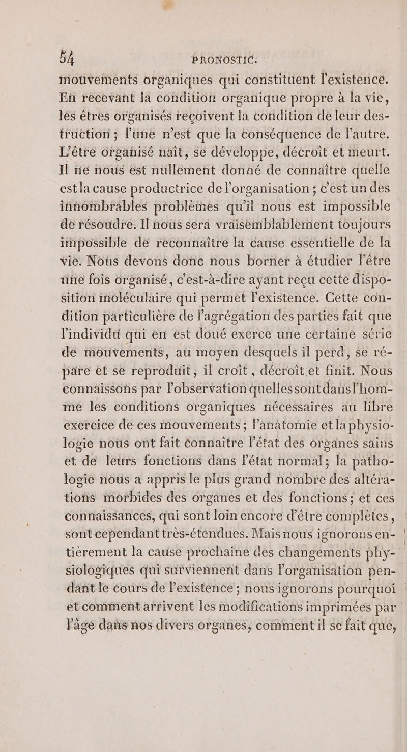 mouvements organiques qui constituent l'existence. En recevant la condition organique propre à la vie, les êtres organisés reçoivent la condition de leur des- truction ; Fune n’est que la conséquence de Fautre. L’être organisé nait, se développe, décroit et meurt. Il ne nous est nullement donné de connaitre quelle est la cause productrice de l'organisation ; c'est un des innombrables problèmes qu’il nous est impossible dé résoudre. 11 nous sera vraisemblablement toujours impossible dé reconnaitre la cause essentielle de fa vie. Nous devons donc nous borner à étudier l'être üne fois organisé, c'est-à-dire ayant reçu cette dispo- sition moléculaire qui permet l'existence. Cette con- dition particulière de Pagrégation des parties fait que l'individu qui en est doué exerce une certaine série de mouvements, au moyen desquels il perd, se ré- pare et se reproduit, il croît, décroit.et finit. Nous connaissons par l'observation quellessontdansl'hom- me les conditions organiques nécessaires au libre exercice de ces mouvements ; l’anatomie et la physio- logie nous ont fait Connaitre l’état des organes sains et de leurs fonctions dans l'état normal; la patho- logie nous à appris le plüs grand nombre des altéra- tions morbides des organes et des fonctions; et ces connaissances, qui sont loin encore d’être complètes, sont cependant très-éténdues. Mais nous ignorons en- tièérement fa cause prochaine des changements phy- siologiques qui surviennent dans l’organisation pen- dant le cours de Pexistence ; nous ignorons pourquoi et comment arrivent les modifications imprimées par l'âge dans nos divers organes, comment il se fait que,