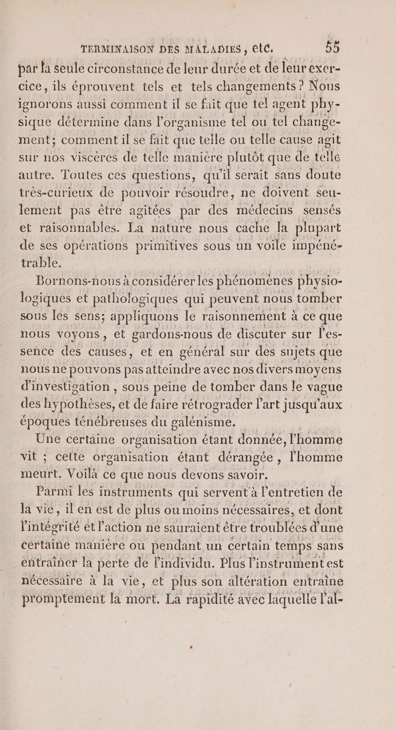 par la seule circonstance de leur durée et de leur exer- cice , ils éprouvent tels et tels changements ? Nous ignorons aussi comment il se fait que tel agent phy- sique détermine dans l'organisme tel ou É change- ment ; comment il se fait que teile ou telle cause agit sur nos viscères de telle manière plutôt que de telle autre. Toutes ces questions, qu il serait sans doute trèés-curieux de pouvoir résoudre, ne doivent seu- lement pas être agitées par des médecins sensés et raisonnables. Ta nature nous cache la plupart de ses opérations primitives sous un voile impéné- trable. Bornons-nous à considérer les phénoménes phy siO- logiques et pathologiques qui peuvent nous tomber sous les sens; appliquons le raisonnement à ce que nous voyons, et gardons-r nous de discuter sur l'es- sence des causes, et en général sur des sujets que nous ne pouvons pas atteindre avec nos div ers moy ens d'investigation , sous peine de tomber dans le vague des hypothèses, et de faire rétrogr ader l'art jusqu'aux époques ténébreuses au galénisme. | Une certaine organisation étant donnée, l'homme vit ; cette organisation étant dérangée, l'homme meurt. Voilà ce que nous devons savoir, Parmi les instruments qui servent à P entretien de la vie, il en est de plus ou moins nécessaires, et dont l'intégrité et l action ne sauraient être nine du une - certaine manière ou pendant un certain temps sans entrainer la perte de l'individu. Plus l'instrument est nécessaire à la vie, et plus son altér ation entraine promptément la ot La rapidité avec liquelle T'al-