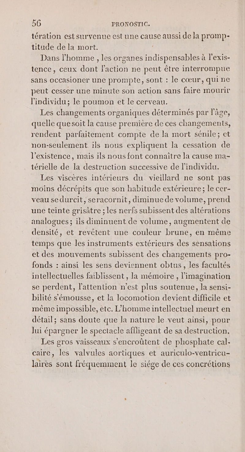 tération est survenue est une cause aussi de la promp- titude de la mort. Dans l’homme , les organes indispensables à l'exis- tence, ceux dont l'action ne peut être interrompue sans occasioner une prompte, sont : le cœur, quine peut cesser une minute son action sans faire mourir l'individu; le poumon et le cerveau. Les changements organiques déterminés par l'âge, quelle quesoit la cause première de ces changements, rendent parfaitement compte de la mort sénile; ct non-seulement ils nous expliquent la cessation de l'existence, mais ils nous font connaître la cause ma- térielle de la destruction successive de Pindividu. Les viscères intérieurs du vieillard ne sont pas moins décrépits que son habitude extérieure; le cer- veau se durcit, seracornit, diminue Rte , prend une teinte grisatre ; les Se subissent des altérations analogues ; FE nan de volume, augmentent de densité, et revétent une couleur brune, en même temps que les instruments extérieurs des sensations et des mouvements subissent des changements pro- fonds : ainsi les sens deviennent obtus, les facultés intellectuelles faiblissent , la mémoire , imagination se perdent, l'attention n'est plus soutenue, la sensi- bilité s'émousse, et la locomotion devient difcile et même IR etc. L’'hommeintellectuel meurt en détail; sans doute que la nature le veut ainsi, pour lui épargner le spectacle affligeant de sa destruction. Les gros vaisseaux s’encroûtent de phosphate cal. caire, les valvules aortiques et auriculo-ventricu- laires sont fréquemment le siége de ces concrétions