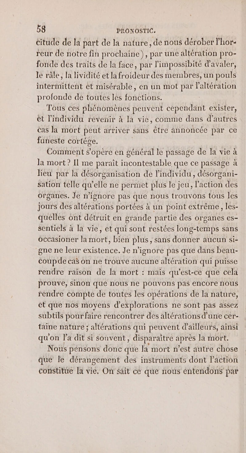 citude de la part de la nature, de nous dérober l'hor- reur de notre fin prochaine), par une altération pro- fonde des traits de la face, par l'impossibité d'avaler, le râle, la lividité et la froideur des membres, un pouls intermittent et misérable, en un mot par l'altération profonde de toutes les fonctions. Tous ces phénomènes peuvent cependant exister, ét Like révenir à la vie, comme dans d’autres cas la mort peut arriver sans être annoncée par ce funeste cortége. Comment sopère en général le passage de la vie à la mort? Il me parait incontestable que ce passage à lieu par la désorganisation de l'individu, désorgani- sation telle ve ‘elle ne permet plus le jeu, l'action des organes. Je n’ignore pas que nous trouvons tous les jours des altérations portées à un point extrême, les- quelles ont détruit en grande partie des organes es- sentiels à la vie, et qui sont restées long-temps sans Occasioner la mort, bien plus, sans donner aucun si- gne ne leur existence. Je n’ignore pas que dans beau- coupde caë on ne trouve aucune altération qui puisse rendre raison de la mort : mais qu'est-ce que cela prouve, sinon que nous ne pouvons pas encore nous rendre compte de toutes les opérations de la nature, et que nos moyens d’explorations ne sont pas assez subtils pour faire rencontrer des altérations d’une cer- taine nature ; altérations qui peuvent d’ailleurs, ainsi qu'on la dit: si sonvent, disparaitre UE Ja mort. Nous pénsons donc que la mort n’est autre chose que le dérangement des instruments dont l’action constitue [a vie, On' sait ce que nous éntendons par